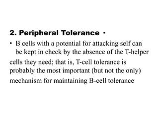 •
2. Peripheral Tolerance
• B cells with a potential for attacking self can
be kept in check by the absence of the T-helper
cells they need; that is, T-cell tolerance is
probably the most important (but not the only)
mechanism for maintaining B-cell tolerance
 