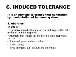 C. INDUCED TOLERANCE
• It is an immune tolerance that generating
by manipulation of immune system
• 1. Allergies
• Examples:
•  The active ingredient in poison ivy that triggers this cell-
mediated immune response;
•  Allergens that trigger IgE-mediated allergic responses,
such as
•  Ragweed, grass, and tree pollens;
•  Insect stings;
•  Food allergens, e.g., peanuts and other nuts
 