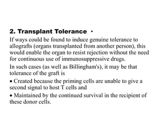 •
2. Transplant Tolerance
If ways could be found to induce genuine tolerance to
allografts (organs transplanted from another person), this
would enable the organ to resist rejection without the need
for continuous use of immunosuppressive drugs.
In such cases (as well as Billingham's), it may be that
tolerance of the graft is
 Created because the priming cells are unable to give a
second signal to host T cells and
 Maintained by the continued survival in the recipient of
these donor cells.
 