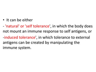 • It can be either
- 'natural' or 'self tolerance', in which the body does
not mount an immune response to self antigens, or
-induced tolerance', in which tolerance to external
antigens can be created by manipulating the
immune system.
 