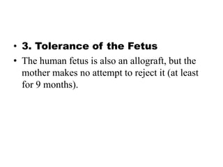 • 3. Tolerance of the Fetus
• The human fetus is also an allograft, but the
mother makes no attempt to reject it (at least
for 9 months).
 