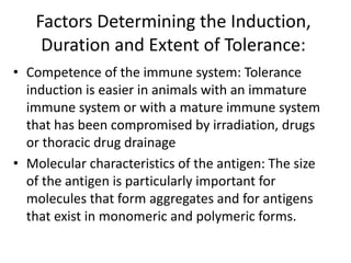 Factors Determining the Induction,
Duration and Extent of Tolerance:
• Competence of the immune system: Tolerance
induction is easier in animals with an immature
immune system or with a mature immune system
that has been compromised by irradiation, drugs
or thoracic drug drainage
• Molecular characteristics of the antigen: The size
of the antigen is particularly important for
molecules that form aggregates and for antigens
that exist in monomeric and polymeric forms.
 