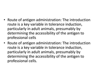 • Route of antigen administration: The introduction
route is a key variable in tolerance induction,
particularly in adult animals, presumably by
determining the accessibility of the antigen to
professional cells
• Route of antigen administration: The introduction
route is a key variable in tolerance induction,
particularly in adult animals, presumably by
determining the accessibility of the antigen to
professional cells.
 