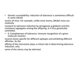• Genetic susceptibility: Induction of tolerance is sometimes difficult
in some inbred
strains of mice. For example, unlike most strains, BALB/c mice are
relatively
resistant to tolerance induction by xenogeneic g-globulin and this
resistance segregates among the offspring. It is thus genetically
controlled.
• 6. Completeness of tolerance: Immune recognition of a given
molecule involves
several clones specific for different epitopes and exhibiting different
affinities. As the
affinity of the interaction plays a critical role in determining tolerance
induction, only
some of the clones may be tolerized
 