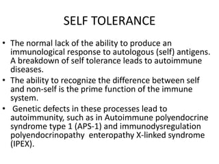 SELF TOLERANCE
• The normal lack of the ability to produce an
immunological response to autologous (self) antigens.
A breakdown of self tolerance leads to autoimmune
diseases.
• The ability to recognize the difference between self
and non-self is the prime function of the immune
system.
• Genetic defects in these processes lead to
autoimmunity, such as in Autoimmune polyendocrine
syndrome type 1 (APS-1) and immunodysregulation
polyendocrinopathy enteropathy X-linked syndrome
(IPEX).
 