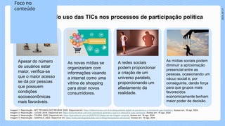 2024_AF_V1
Os opositores do uso das TICs nos processos de participação política
Apesar do número
de usuários estar
maior, verifica-se
que o maior acesso
se dá por pessoas
que possuem
condições
socioeconômicas
mais favoráveis.
As novas mídias se
organizariam com
informações visando
a internet como uma
vitrine de shopping
para atrair novos
consumidores.
A redes sociais
podem proporcionar
a criação de um
universo paralelo,
proporcionando um
afastamento da
realidade.
As mídias sociais podem
diminuir a aproximação
presencial entre as
pessoas, ocasionando um
vácuo social e, por
conseguinte, dando força
para que grupos mais
favorecidos
economicamente tenham
maior poder de decisão.
Imagem 1: Reprodução - MIT TECHNOLOGY REVIEW, 2020. Disponível em: https://mittechreview.com.br/a-desigualdade-digital-na-pandemia-e-o-homework-gap-brasileiro/. Acesso em: 16 ago. 2024.
Imagem 2: Reprodução - LUCAS, 2019. Disponível em: https://www.tercerize.com.br/e-commerce-aprenda-o-que-e-e-descubra-suas-variacoes/. Acesso em: 16 ago. 2024.
Imagem 3: Reprodução - THURM, 2020. Disponível em: https://biancathurm.com.br/2020/07/07/distorcao-da-imagem-corporal/. Acesso em: 16 ago. 2024.
Imagem 4: Reprodução - GASPULA, 2023. Disponível em: https://www.psicologospaulista.com.br/blog/manipulacao-emocional/. Acesso em: 16 ago. 2024.
Foco no
conteúdo
 