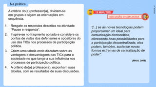 2024_AF_V1
1. Resgate as respostas descritas na atividade
“Pause e responda”.
2. Inspire-se no fragmento ao lado e considere os
pontos de vistas dos defensores e opositores do
uso das TICs nos processos de participação
política.
3. Criem uma tabela onde discutam sobre as
vantagens e desvantagens das TICs para a
sociedade no que tange a sua influência nos
processos de participação política.
4. A critério do(a) professor(a), exponham suas
tabelas, com os resultados de suas discussões.
“[...] se as novas tecnologias podem
proporcionar um ideal para
comunicação democrática,
oferecendo boas possibilidades para
a participação descentralizada, elas
podem, também, sustentar novas
formas extremas de centralização de
poder”.
(MAIA, 2008)
Na prática
15 MINUTOS
A critério do(a) professor(a), dividam-se
em grupos e sigam as orientações em
sequência.
DISCUSSÃO DISCIPLINADA
 