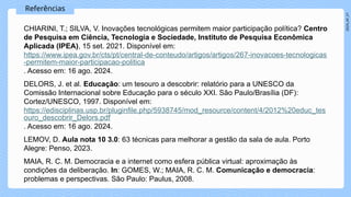 2024_AF_V1
Referências
CHIARINI, T.; SILVA, V. Inovações tecnológicas permitem maior participação política? Centro
de Pesquisa em Ciência, Tecnologia e Sociedade, Instituto de Pesquisa Econômica
Aplicada (IPEA), 15 set. 2021. Disponível em:
https://www.ipea.gov.br/cts/pt/central-de-conteudo/artigos/artigos/267-inovacoes-tecnologicas
-permitem-maior-participacao-politica
. Acesso em: 16 ago. 2024.
DELORS, J. et al. Educação: um tesouro a descobrir: relatório para a UNESCO da
Comissão Internacional sobre Educação para o século XXI. São Paulo/Brasília (DF):
Cortez/UNESCO, 1997. Disponível em:
https://edisciplinas.usp.br/pluginfile.php/5938745/mod_resource/content/4/2012%20educ_tes
ouro_descobrir_Delors.pdf
. Acesso em: 16 ago. 2024.
LEMOV, D. Aula nota 10 3.0: 63 técnicas para melhorar a gestão da sala de aula. Porto
Alegre: Penso, 2023.
MAIA, R. C. M. Democracia e a internet como esfera pública virtual: aproximação às
condições da deliberação. In: GOMES, W.; MAIA, R. C. M. Comunicação e democracia:
problemas e perspectivas. São Paulo: Paulus, 2008.
 