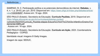 2024_AF_V1
Referências
SAMPAIO, R. C. Participação política e os potenciais democráticos da internet. Debates, v.
4, n. 1, p. 29-53, jan.-jun. 2010. Disponível em: https://seer.ufrgs.br/index.php/debates/article/
view/12430/8297. Acesso em: 16 ago. 2024.
SÃO PAULO (Estado). Secretaria da Educação. Currículo Paulista, 2019. Disponível em:
https://efape.educacao.sp.gov.br/curriculopaulista/wp-content
/uploads/2023/02/Curriculo_Paulista-etapas-Educa%C3%A7%C3%A3o-Infantil-e-Ensino-Fun
damental-ISBN.pdf
. Acesso em: 16 ago. 2024.
SÃO PAULO (Estado). Secretaria da Educação. Currículo em Ação, 2023. Coordenadoria
Pedagógica – COPED.
Identidade visual: imagens © Getty Images.
Imagem de capa: SEDUC.
 