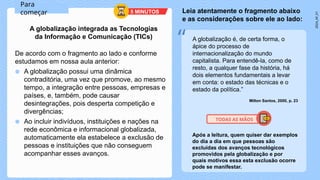 2024_AF_V1
De acordo com o fragmento ao lado e conforme
estudamos em nossa aula anterior:
● A globalização possui uma dinâmica
contraditória, uma vez que promove, ao mesmo
tempo, a integração entre pessoas, empresas e
países, e, também, pode causar
desintegrações, pois desperta competição e
divergências;
● Ao incluir indivíduos, instituições e nações na
rede econômica e informacional globalizada,
automaticamente ela estabelece a exclusão de
pessoas e instituições que não conseguem
acompanhar esses avanços.
A globalização é, de certa forma, o
ápice do processo de
internacionalização do mundo
capitalista. Para entendê-la, como de
resto, a qualquer fase da história, há
dois elementos fundamentais a levar
em conta: o estado das técnicas e o
estado da política.”
Milton Santos, 2000, p. 23
Para
começar
A globalização integrada as Tecnologias
da Informação e Comunicação (TICs)
Leia atentamente o fragmento abaixo
e as considerações sobre ele ao lado:
“
Após a leitura, quem quiser dar exemplos
do dia a dia em que pessoas são
excluídas dos avanços tecnológicos
promovidos pela globalização e por
quais motivos essa esta exclusão ocorre
pode se manifestar.
TODAS AS MÃOS
5 MINUTOS
 