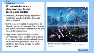 2024_AF_V1
● O século XX foi um período de grandes
mudanças a partir do final da Segunda
Guerra Mundial.
● Entre essas inovações destacaram-se as
Tecnologias de Informação e Comunicação
(TICs) que facilitaram a constituição de uma
nova ordem econômica.
● O processo de globalização tal como
vivenciamos hoje, é uma força integradora
e homogeneizadora sustentada pelo fluxo
de informações promovida pelas TICs,
conforme demonstra o mapa mental no
próximo slide.
O contexto histórico e o
desenvolvimento das
tecnologias digitais
Reprodução - O NOTICIADO, 2023. Disponível em:
https://www.onoticiado.com.br/2023/07/15/tecnologia/a-nova-era-da-ia/. Acesso em:
16 ago. 2024.
Foco no
conteúdo
CONTINUA
 