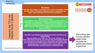 2024_AF_V1
Foco no
conteúdo
Impactos
das
TICs
nas
relações
locais
e
globais
No trabalho:
O uso das TICs passou a promover novas formas de trabalho. A mão
de obra onde as TICs foram utilizadas houve a substituição por
robôs e pela automação dos processos produtivos.
Fluxo informacional:
Começaram a surgir os monopólios sobre os conhecimentos e
informações. Controvérsias no campo econômico passaram a estar
ligadas a desigualdades nas infraestruturas tecnológicas na
produção e circulação de bens. Cria-se então os blocos dos que
“têm” e dos que “não têm” tecnologia com relação direta com o
poder econômico.
As redes e sua influência no exercício do poder econômico em
escala global:
Segundo Delors et al. (1997), as TICs foram utilizadas no
desenvolvimento industrial nos serviços dos países desenvolvidos
por multinacionais que definiram e negociaram prioridades. Esta
nova situação tornou desfavorável a conjuntura de alguns países
industrializados e, correlativamente, a dos países em
desenvolvimento que lhes fornecem matérias-primas.
DE SURPRESA
5 MINUTOS
Cite países que,
em sua opinião,
estão nesta
situação de
desfavorecimento.
Argumente.
Elaborado especialmente para a aula.
 