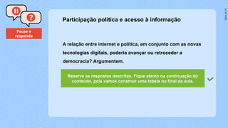 2024_AF_V1
Pause e
responda
A relação entre internet e política, em conjunto com as novas
tecnologias digitais, poderia avançar ou retroceder a
democracia? Argumentem.
Participação política e acesso à informação
Reserve as respostas descritas. Fique atento na continuação do
conteúdo, pois vamos construir uma tabela no final da aula.
 