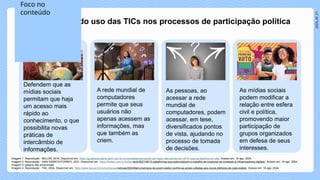 2024_AF_V1
Os defensores do uso das TICs nos processos de participação política
Defendem que as
mídias sociais
permitam que haja
um acesso mais
rápido ao
conhecimento, o que
possibilita novas
práticas de
intercâmbio de
informações.
A rede mundial de
computadores
permite que seus
usuários não
apenas acessem as
informações, mas
que também as
criem.
As pessoas, ao
acessar a rede
mundial de
computadores, podem
acessar, em tese,
diversificados pontos
de vista, ajudando no
processo de tomada
de decisões.
As mídias sociais
podem modificar a
relação entre esfera
civil e política,
promovendo maior
participação de
grupos organizados
em defesa de seus
interesses.
Imagem 1: Reprodução - BELLINI, 2018. Disponível em: https://guiadoestudante.abril.com.br/universidades/pensando-em-fazer-intercambio-em-2018-veja-os-destinos-em-alta. Acesso em: 16 ago. 2024.
Imagem 2: Reprodução - IVAN SAMKOV/FORBES, 2021. Disponível em: https://forbes.com.br/forbes-tech/2021/08/10-plataformas-que-potencializam-o-trabalho-de-criadores-de-conteudo-e-influenciadores-digitais/. Acesso em: 16 ago. 2024.
Imagem 3: [página não encontrada]
Imagem 4: Reprodução - TSE, 2024. Disponível em: https://www.tse.jus.br/comunicacao/noticias/2024/Marco/semana-do-jovem-eleitor-confira-as-acoes-voltadas-aos-novos-eleitores-de-cada-estado. Acesso em: 16 ago. 2024.
Foco no
conteúdo
 