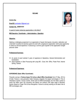 RESUME
Anisha Das
Email ID: anishadas11@gmail.com
Contact No: 9830614181
In quest of career enhancing opportunities in the field of
MIS Executive: Coordinator :- Administration:- Operation
Objective:
Seeking a challenging assignment in an organization of repute that requires innovation, dedication and
smart work to achieve its business goals & to work with a progressive organization which gives opportunity
to utilize my skill and experience in advancing a common goal of growth of the organization & bright
personal career
Professional Summary:
 An astute & result oriented 4 years of experience in Operations, General Administration and
Coordination.
 Good Expertise in Data Processing with using MS – Excel, Ms- Office, Power Point, Internet
Surfing, Outlook
Professional Experience:
EXPERIENCE (Back Office Coordinator)
Presently serving in Fortuna Impex Pvt Ltd as a Back Office Coordinator from 2nd May, 2014 to
till date. Fortuna, a new generation Indian Company integrates the largest technologies in Time &
Attendance System, Access Control, Smart Card & GPRS technologies into the Indian context to
excite the Indian users into innovative and feature rich products with large range in Biometric
System Based on Finger Print & face Recognition. Fortuna is actively working on the latest Vein &
IRIS technologies also.
 