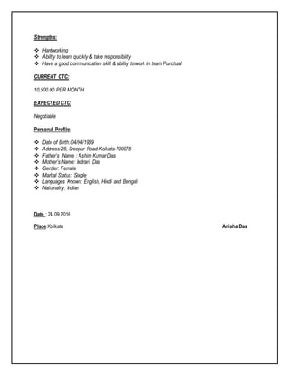 Strengths:
 Hardworking
 Ability to learn quickly & take responsibility
 Have a good communication skill & ability to work in team Punctual
CURRENT CTC:
10,500.00 PER MONTH
EXPECTED CTC:
Negotiable
Personal Profile:
 Date of Birth: 04/04/1989
 Address:28, Sreepur Road Kolkata-700078
 Father’s Name : Ashim Kumar Das
 Mother’s Name: Indrani Das
 Gender: Female
 Marital Status: Single
 Languages Known: English, Hindi and Bengali
 Nationality: Indian
Date : 24.09.2016
Place:Kolkata Anisha Das
 