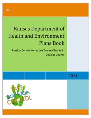  
 
BILL 51 
2011 
Kansas Department of 
Health and Environment 
Plans Book 
Portion Control to reduce Tween Obesity in 
Douglas County 
 
 
 
 