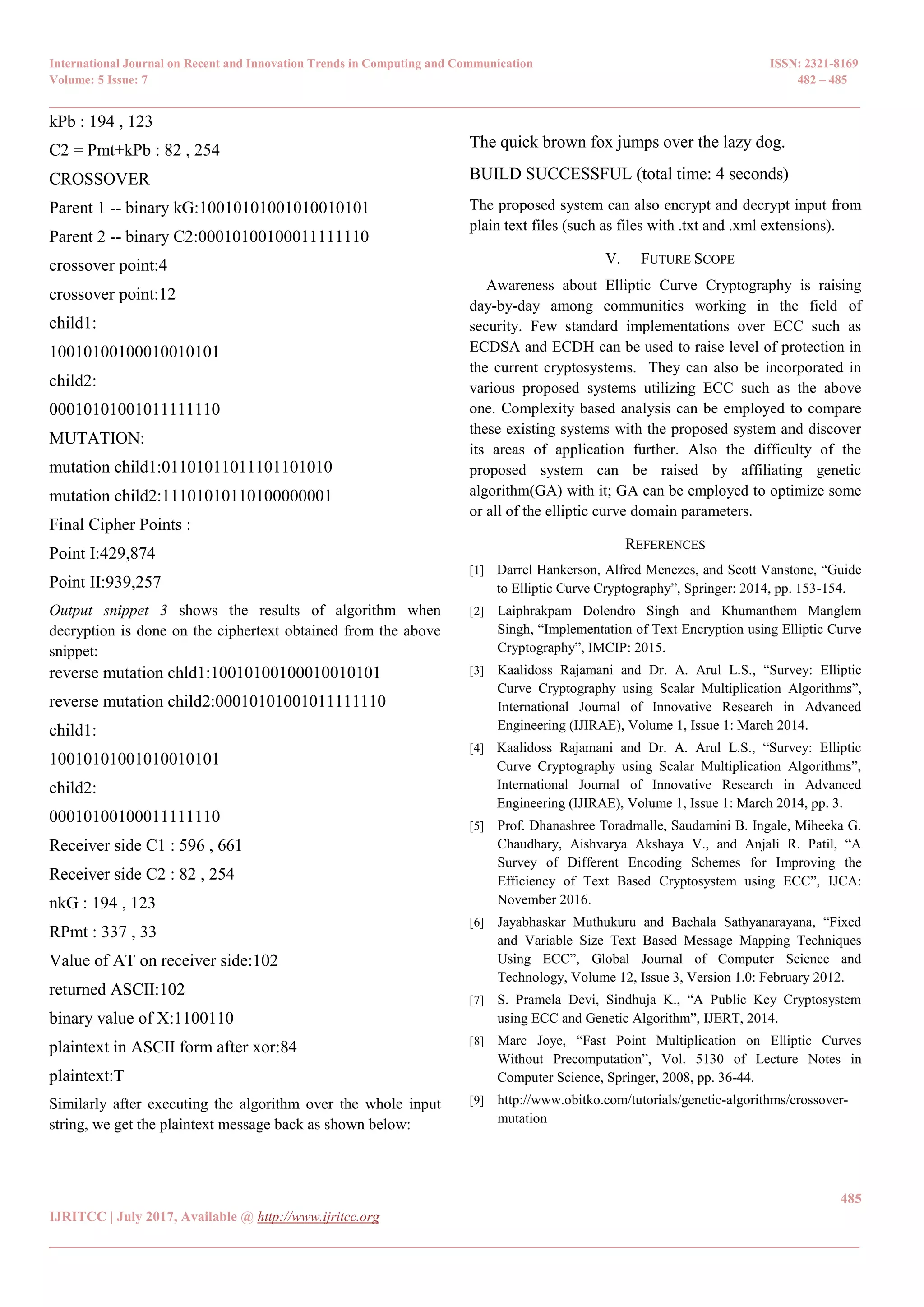 International Journal on Recent and Innovation Trends in Computing and Communication ISSN: 2321-8169 Volume: 5 Issue: 7 482 – 485 _______________________________________________________________________________________________ 485 IJRITCC | July 2017, Available @ http://www.ijritcc.org _______________________________________________________________________________________ kPb : 194 , 123 C2 = Pmt+kPb : 82 , 254 CROSSOVER Parent 1 -- binary kG:10010101001010010101 Parent 2 -- binary C2:00010100100011111110 crossover point:4 crossover point:12 child1: 10010100100010010101 child2: 00010101001011111110 MUTATION: mutation child1:01101011011101101010 mutation child2:11101010110100000001 Final Cipher Points : Point I:429,874 Point II:939,257 Output snippet 3 shows the results of algorithm when decryption is done on the ciphertext obtained from the above snippet: reverse mutation chld1:10010100100010010101 reverse mutation child2:00010101001011111110 child1: 10010101001010010101 child2: 00010100100011111110 Receiver side C1 : 596 , 661 Receiver side C2 : 82 , 254 nkG : 194 , 123 RPmt : 337 , 33 Value of AT on receiver side:102 returned ASCII:102 binary value of X:1100110 plaintext in ASCII form after xor:84 plaintext:T Similarly after executing the algorithm over the whole input string, we get the plaintext message back as shown below: The quick brown fox jumps over the lazy dog. BUILD SUCCESSFUL (total time: 4 seconds) The proposed system can also encrypt and decrypt input from plain text files (such as files with .txt and .xml extensions). V. FUTURE SCOPE Awareness about Elliptic Curve Cryptography is raising day-by-day among communities working in the field of security. Few standard implementations over ECC such as ECDSA and ECDH can be used to raise level of protection in the current cryptosystems. They can also be incorporated in various proposed systems utilizing ECC such as the above one. Complexity based analysis can be employed to compare these existing systems with the proposed system and discover its areas of application further. Also the difficulty of the proposed system can be raised by affiliating genetic algorithm(GA) with it; GA can be employed to optimize some or all of the elliptic curve domain parameters. REFERENCES [1] Darrel Hankerson, Alfred Menezes, and Scott Vanstone, ―Guide to Elliptic Curve Cryptography‖, Springer: 2014, pp. 153-154. [2] Laiphrakpam Dolendro Singh and Khumanthem Manglem Singh, ―Implementation of Text Encryption using Elliptic Curve Cryptography‖, IMCIP: 2015. [3] Kaalidoss Rajamani and Dr. A. Arul L.S., ―Survey: Elliptic Curve Cryptography using Scalar Multiplication Algorithms‖, International Journal of Innovative Research in Advanced Engineering (IJIRAE), Volume 1, Issue 1: March 2014. [4] Kaalidoss Rajamani and Dr. A. Arul L.S., ―Survey: Elliptic Curve Cryptography using Scalar Multiplication Algorithms‖, International Journal of Innovative Research in Advanced Engineering (IJIRAE), Volume 1, Issue 1: March 2014, pp. 3. [5] Prof. Dhanashree Toradmalle, Saudamini B. Ingale, Miheeka G. Chaudhary, Aishvarya Akshaya V., and Anjali R. Patil, ―A Survey of Different Encoding Schemes for Improving the Efficiency of Text Based Cryptosystem using ECC‖, IJCA: November 2016. [6] Jayabhaskar Muthukuru and Bachala Sathyanarayana, ―Fixed and Variable Size Text Based Message Mapping Techniques Using ECC‖, Global Journal of Computer Science and Technology, Volume 12, Issue 3, Version 1.0: February 2012. [7] S. Pramela Devi, Sindhuja K., ―A Public Key Cryptosystem using ECC and Genetic Algorithm‖, IJERT, 2014. [8] Marc Joye, ―Fast Point Multiplication on Elliptic Curves Without Precomputation‖, Vol. 5130 of Lecture Notes in Computer Science, Springer, 2008, pp. 36-44. [9] http://www.obitko.com/tutorials/genetic-algorithms/crossover- mutation 