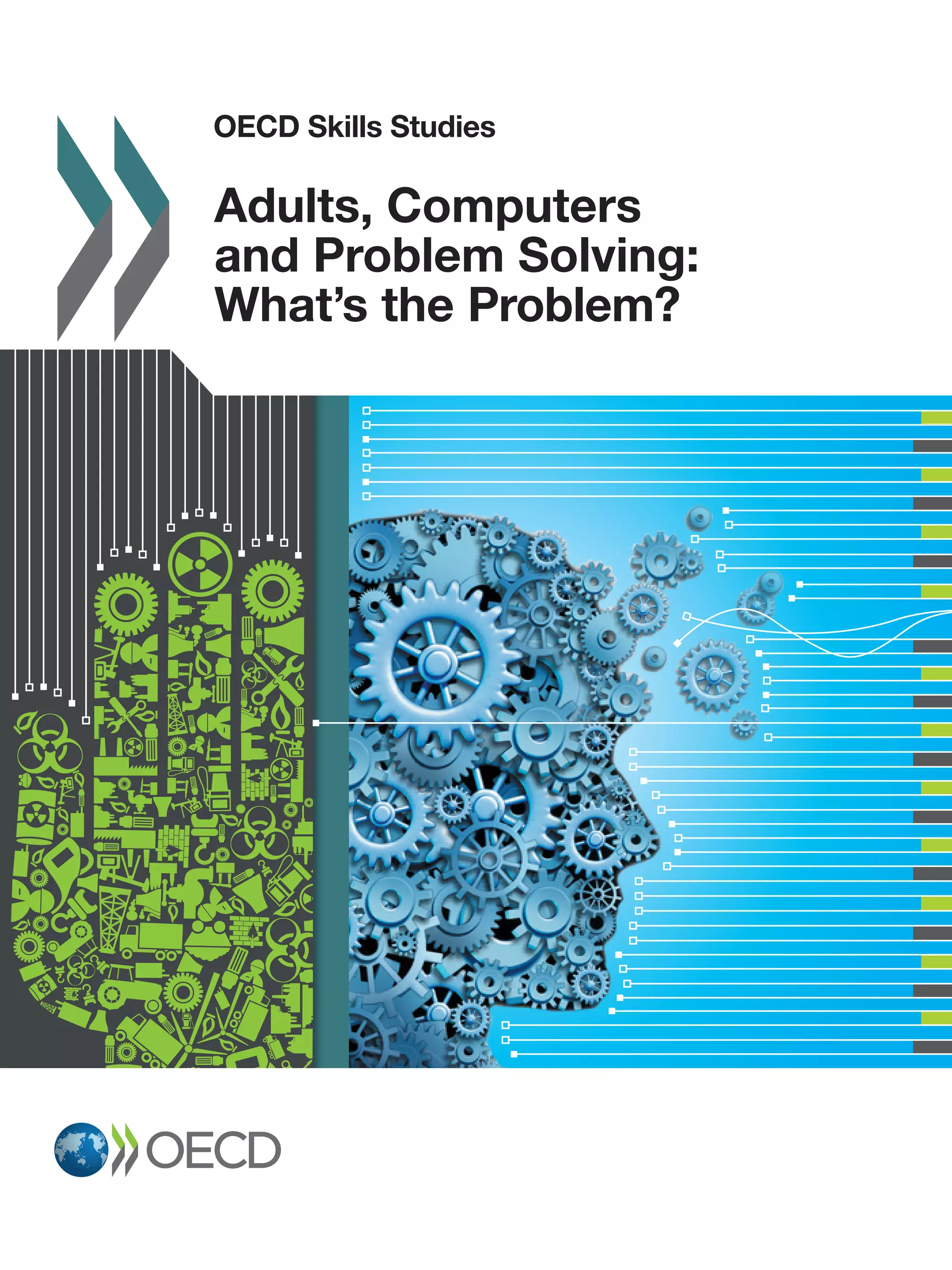 OECD Skills Studies
2015
OECDSkillsStudies Adults,ComputersandProblemSolving:What’stheProblem?
OECD Skills Studies
Adults, Computers and Problem Solving:
What’s the Problem?
The report provides an in-depth analysis of the results from the Survey of Adult Skills related to problem solving
in technology-rich environments, along with measures concerning the use of ICT and problem solving. The
Nordic countries and the Netherlands have the largest proportions of adults (around 40%) who score at the
higher levels in problem solving, while Ireland, Poland and the Slovak Republic have the smallest proportions
of adults (around 20%) who score at those levels. Variations in countries’ proficiency in problem solving using
ICT are found to reflect differences in access to the Internet and in the frequency with which adults use e-mail.
The report finds that problem-solving proficiency is strongly associated with both age and general cognitive
proficiency, even after taking other relevant factors into account. Proficiency in problem solving using ICT
is related to greater participation in the labour force, lower unemployment, and higher wages. By contrast,
a lack of computer experience has a substantial negative impact on labour market outcomes, even after
controlling for other factors. The discussion considers policies that promote ICT access and use, opportunities
for developing problem-solving skills in formal education and through lifelong learning, and the importance of
problem-solving proficiency in the context of e-government services.
Contents
Chapter 1. Problem solving in technology rich environments and the Survey of Adult Skills
Chapter 2. Proficiency in problem solving in technology-rich environments
Chapter 3. Differences within countries in proficiency in problem solving in technology-rich environments
Chapter 4. Proficiency in problem solving in technology-rich environments, the use of skills and labour
market outcomes
Chapter 5. Some pointers for policy
Related publications
• OECD Skills Outlook 2013: First Results from the Survey of Adult Skills
• The Survey of Adult Skills: Reader’s Companion
• Literacy, Numeracy and Problem Solving in Technology-Rich Environments:
Framework for the OECD Survey of Adult Skills
• OECD Skills Studies series
http://www.oecd-ilibrary.org/education/oecd-skills-studies_23078731
Related website
The Survey of Adult Skills (PIAAC)
http://www.oecd.org/site/piaac/
Consult this publication on line at http://dx.doi.org/10.1787/9789264236844-en
This work is published on the OECD iLibrary, which gathers all OECD books, periodicals and statistical databases.
Visit www.oecd-ilibrary.org for more information.
Adults, Computers
and Problem Solving:
What’s the Problem?
ISBN 978-92-64-23683-7
87 2015 01 1P
 