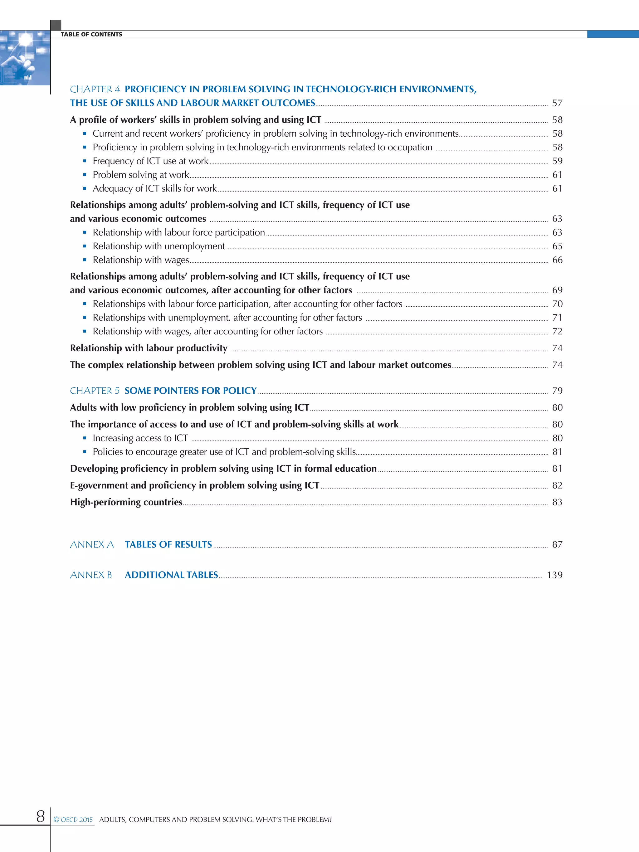 Table of contents
8 © OECD 2015  Adults, Computers and Problem Solving: What’s the Problem?
CHAPTER 4	 Proficiency in problem solving in technology-rich environments,
the use of skills and labour market outcomes���������������������������������������������������������������������������������������������������������������������������������  57
A profile of workers’ skills in problem solving and using ICT �����������������������������������������������������������������������������������������������������������������������������  58
 • Current and recent workers’ proficiency in problem solving in technology-rich environments������������������������������������������������������  58
 • Proficiency in problem solving in technology-rich environments related to occupation ��������������������������������������������������������������������  58
 • Frequency of ICT use at work������������������������������������������������������������������������������������������������������������������������������������������������������������������������������������������������������������  59
 • Problem solving at work������������������������������������������������������������������������������������������������������������������������������������������������������������������������������������������������������������������������  61
 • Adequacy of ICT skills for work�������������������������������������������������������������������������������������������������������������������������������������������������������������������������������������������������������  61
Relationships among adults’ problem-solving and ICT skills, frequency of ICT use
and various economic outcomes ���������������������������������������������������������������������������������������������������������������������������������������������������������������������������������������������  63
 • Relationship with labour force participation��������������������������������������������������������������������������������������������������������������������������������������������������������������������������  63
 • Relationship with unemployment��������������������������������������������������������������������������������������������������������������������������������������������������������������������������������������������������  65
 • Relationship with wages������������������������������������������������������������������������������������������������������������������������������������������������������������������������������������������������������������������������  66
Relationships among adults’ problem-solving and ICT skills, frequency of ICT use
and various economic outcomes, after accounting for other factors �����������������������������������������������������������������������������������������������������������  69
 • Relationships with labour force participation, after accounting for other factors ��������������������������������������������������������������������������������������  70
 • Relationships with unemployment, after accounting for other factors ��������������������������������������������������������������������������������������������������������������  71
 • Relationship with wages, after accounting for other factors ��������������������������������������������������������������������������������������������������������������������������������������  72
Relationship with labour productivity ���������������������������������������������������������������������������������������������������������������������������������������������������������������������������������  74
The complex relationship between problem solving using ICT and labour market outcomes������������������������������������������������������  74
CHAPTER 5	 Some pointers for policy������������������������������������������������������������������������������������������������������������������������������������������������������������������  79
Adults with low proficiency in problem solving using ICT�������������������������������������������������������������������������������������������������������������������������������������  80
The importance of access to and use of ICT and problem-solving skills at work�����������������������������������������������������������������������������������  80
 • Increasing access to ICT �����������������������������������������������������������������������������������������������������������������������������������������������������������������������������������������������������������������������  80
 • Policies to encourage greater use of ICT and problem-solving skills��������������������������������������������������������������������������������������������������������������������  81
Developing proficiency in problem solving using ICT in formal education�����������������������������������������������������������������������������������������������  81
E-government and proficiency in problem solving using ICT�������������������������������������������������������������������������������������������������������������������������������  82
High-performing countries������������������������������������������������������������������������������������������������������������������������������������������������������������������������������������������������������������  83
ANNEX A	 TABLES OF RESULTS�������������������������������������������������������������������������������������������������������������������������������������������������������������������������������������������  87
ANNEX B	 additional TABLES�������������������������������������������������������������������������������������������������������������������������������������������������������������������������������������  139
 