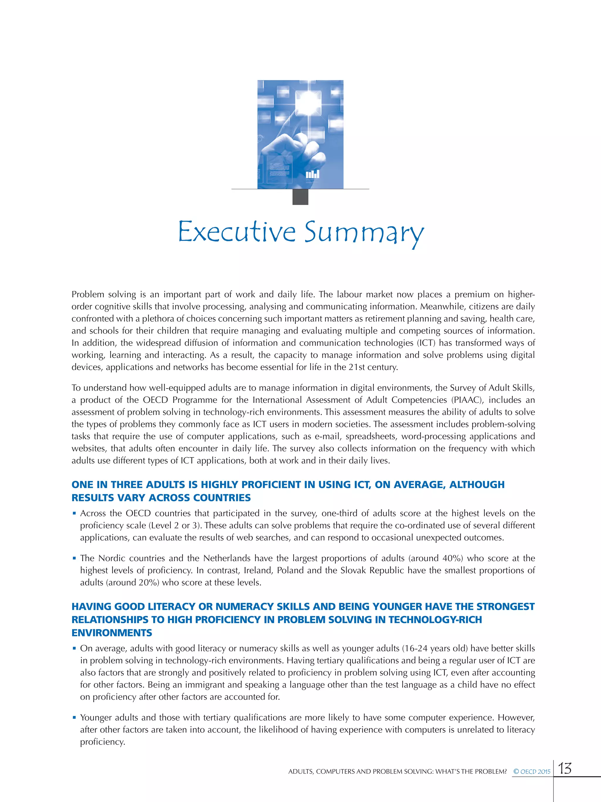 Adults, Computers and Problem Solving: What’s the Problem?  © OECD 2015 13
Executive Summary
Problem solving is an important part of work and daily life. The labour market now places a premium on higher-
order cognitive skills that involve processing, analysing and communicating information. Meanwhile, citizens are daily
confronted with a plethora of choices concerning such important matters as retirement planning and saving, health care,
and schools for their children that require managing and evaluating multiple and competing sources of information.
In addition, the widespread diffusion of information and communication technologies (ICT) has transformed ways of
working, learning and interacting. As a result, the capacity to manage information and solve problems using digital
devices, applications and networks has become essential for life in the 21st century.
To understand how well-equipped adults are to manage information in digital environments, the Survey of Adult Skills,
a product of the OECD Programme for the International Assessment of Adult Competencies (PIAAC), includes an
assessment of problem solving in technology-rich environments. This assessment measures the ability of adults to solve
the types of problems they commonly face as ICT users in modern societies. The assessment includes problem-solving
tasks that require the use of computer applications, such as e-mail, spreadsheets, word-processing applications and
websites, that adults often encounter in daily life. The survey also collects information on the frequency with which
adults use different types of ICT applications, both at work and in their daily lives.
One in three adults is highly proficient in using ICT, on average, although
results vary across countries
•	Across the OECD countries that participated in the survey, one-third of adults score at the highest levels on the
proficiency scale (Level 2 or 3). These adults can solve problems that require the co-ordinated use of several different
applications, can evaluate the results of web searches, and can respond to occasional unexpected outcomes.
•	The Nordic countries and the Netherlands have the largest proportions of adults (around 40%) who score at the
highest levels of proficiency. In contrast, Ireland, Poland and the Slovak Republic have the smallest proportions of
adults (around 20%) who score at these levels.
Having good literacy or numeracy skills and being younger have the strongest
relationships to high proficiency in problem solving in technology-rich
environments
•	On average, adults with good literacy or numeracy skills as well as younger adults (16-24 years old) have better skills
in problem solving in technology-rich environments. Having tertiary qualifications and being a regular user of ICT are
also factors that are strongly and positively related to proficiency in problem solving using ICT, even after accounting
for other factors. Being an immigrant and speaking a language other than the test language as a child have no effect
on proficiency after other factors are accounted for.
•	Younger adults and those with tertiary qualifications are more likely to have some computer experience. However,
after other factors are taken into account, the likelihood of having experience with computers is unrelated to literacy
proficiency.
 