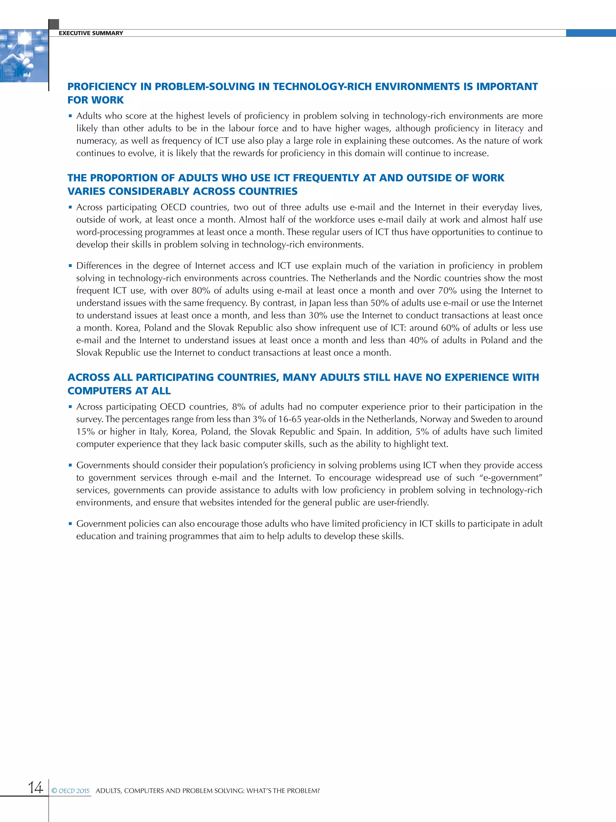 Executive Summary
14 © OECD 2015  Adults, Computers and Problem Solving: What’s the Problem?
Proficiency in problem-solving in technology-rich environments is important
for work
•	Adults who score at the highest levels of proficiency in problem solving in technology-rich environments are more
likely than other adults to be in the labour force and to have higher wages, although proficiency in literacy and
numeracy, as well as frequency of ICT use also play a large role in explaining these outcomes. As the nature of work
continues to evolve, it is likely that the rewards for proficiency in this domain will continue to increase.
The proportion of adults who use ICT frequently at and outside of work
varies considerably across countries
•	Across participating OECD countries, two out of three adults use e-mail and the Internet in their everyday lives,
outside of work, at least once a month. Almost half of the workforce uses e-mail daily at work and almost half use
word-processing programmes at least once a month. These regular users of ICT thus have opportunities to continue to
develop their skills in problem solving in technology-rich environments.
•	Differences in the degree of Internet access and ICT use explain much of the variation in proficiency in problem
solving in technology-rich environments across countries. The Netherlands and the Nordic countries show the most
frequent ICT use, with over 80% of adults using e-mail at least once a month and over 70% using the Internet to
understand issues with the same frequency. By contrast, in Japan less than 50% of adults use e-mail or use the Internet
to understand issues at least once a month, and less than 30% use the Internet to conduct transactions at least once
a month. Korea, Poland and the Slovak Republic also show infrequent use of ICT: around 60% of adults or less use
e-mail and the Internet to understand issues at least once a month and less than 40% of adults in Poland and the
Slovak Republic use the Internet to conduct transactions at least once a month.
Across all participating countries, many adults still have no experience with
computers at all
•	Across participating OECD countries, 8% of adults had no computer experience prior to their participation in the
survey. The percentages range from less than 3% of 16-65 year-olds in the Netherlands, Norway and Sweden to around
15% or higher in Italy, Korea, Poland, the Slovak Republic and Spain. In addition, 5% of adults have such limited
computer experience that they lack basic computer skills, such as the ability to highlight text.
•	Governments should consider their population’s proficiency in solving problems using ICT when they provide access
to government services through e-mail and the Internet. To encourage widespread use of such “e-government”
services, governments can provide assistance to adults with low proficiency in problem solving in technology-rich
environments, and ensure that websites intended for the general public are user-friendly.
•	Government policies can also encourage those adults who have limited proficiency in ICT skills to participate in adult
education and training programmes that aim to help adults to develop these skills.
 