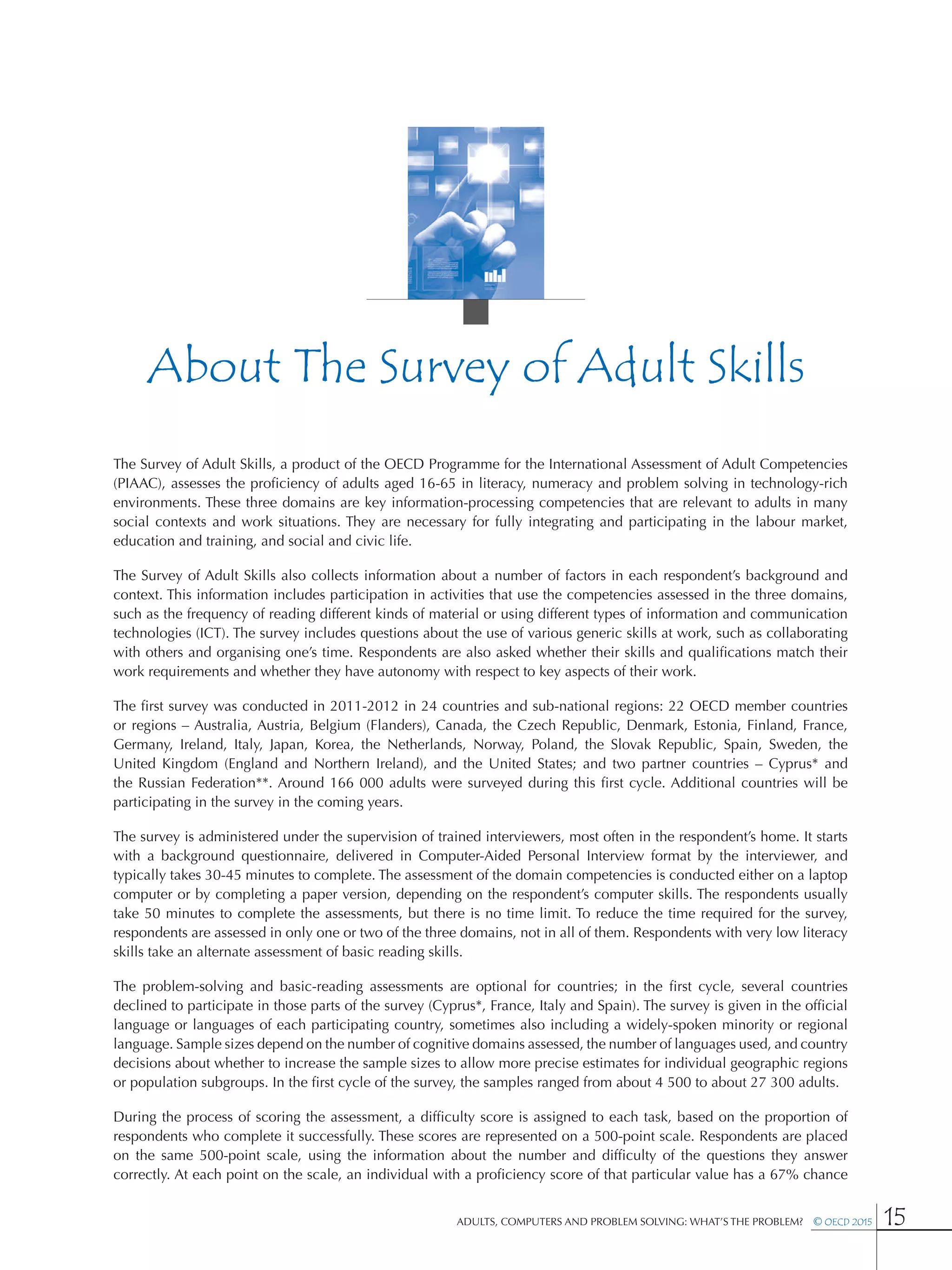 Adults, Computers and Problem Solving: What’s the Problem?  © OECD 2015 15
About The Survey of Adult Skills
The Survey of Adult Skills, a product of the OECD Programme for the International Assessment of Adult Competencies
(PIAAC), assesses the proficiency of adults aged 16-65 in literacy, numeracy and problem solving in technology-rich
environments. These three domains are key information-processing competencies that are relevant to adults in many
social contexts and work situations. They are necessary for fully integrating and participating in the labour market,
education and training, and social and civic life.
The Survey of Adult Skills also collects information about a number of factors in each respondent’s background and
context. This information includes participation in activities that use the competencies assessed in the three domains,
such as the frequency of reading different kinds of material or using different types of information and communication
technologies (ICT). The survey includes questions about the use of various generic skills at work, such as collaborating
with others and organising one’s time. Respondents are also asked whether their skills and qualifications match their
work requirements and whether they have autonomy with respect to key aspects of their work.
The first survey was conducted in 2011-2012 in 24 countries and sub-national regions: 22 OECD member countries
or regions – Australia, Austria, Belgium (Flanders), Canada, the Czech Republic, Denmark, Estonia, Finland, France,
Germany, Ireland, Italy, Japan, Korea, the Netherlands, Norway, Poland, the Slovak Republic, Spain, Sweden, the
United Kingdom (England and Northern Ireland), and the United States; and two partner countries – Cyprus* and
the Russian Federation**. Around 166 000 adults were surveyed during this first cycle. Additional countries will be
participating in the survey in the coming years.
The survey is administered under the supervision of trained interviewers, most often in the respondent’s home. It starts
with a background questionnaire, delivered in Computer-Aided Personal Interview format by the interviewer, and
typically takes 30-45 minutes to complete. The assessment of the domain competencies is conducted either on a laptop
computer or by completing a paper version, depending on the respondent’s computer skills. The respondents usually
take 50 minutes to complete the assessments, but there is no time limit. To reduce the time required for the survey,
respondents are assessed in only one or two of the three domains, not in all of them. Respondents with very low literacy
skills take an alternate assessment of basic reading skills.
The problem-solving and basic-reading assessments are optional for countries; in the first cycle, several countries
declined to participate in those parts of the survey (Cyprus*, France, Italy and Spain). The survey is given in the official
language or languages of each participating country, sometimes also including a widely-spoken minority or regional
language. Sample sizes depend on the number of cognitive domains assessed, the number of languages used, and country
decisions about whether to increase the sample sizes to allow more precise estimates for individual geographic regions
or population subgroups. In the first cycle of the survey, the samples ranged from about 4 500 to about 27 300 adults.
During the process of scoring the assessment, a difficulty score is assigned to each task, based on the proportion of
respondents who complete it successfully. These scores are represented on a 500-point scale. Respondents are placed
on the same 500-point scale, using the information about the number and difficulty of the questions they answer
correctly. At each point on the scale, an individual with a proficiency score of that particular value has a 67% chance
 
