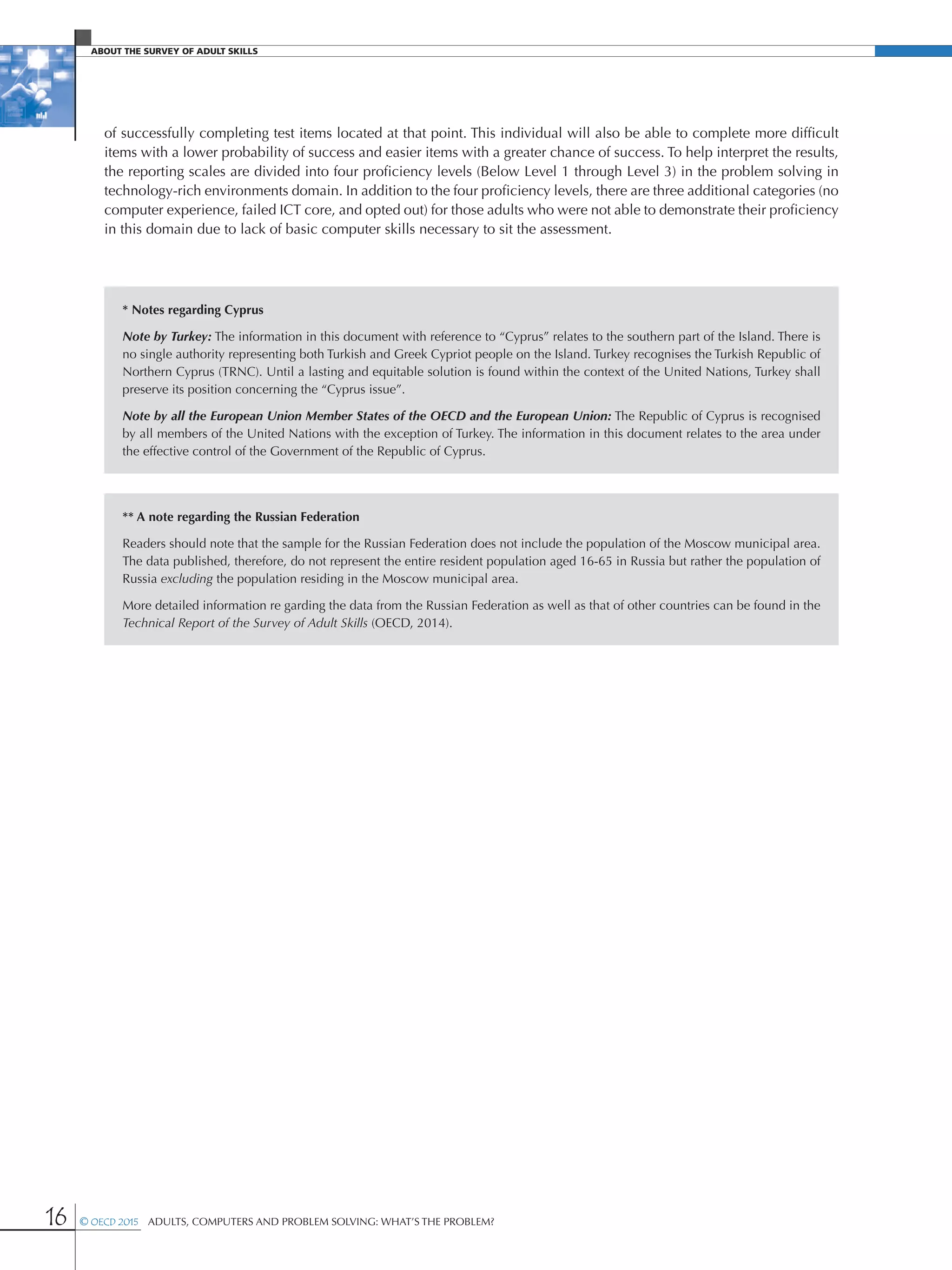 16 © OECD 2015  Adults, Computers and Problem Solving: What’s the Problem?
About The Survey of Adult Skills
of successfully completing test items located at that point. This individual will also be able to complete more difficult
items with a lower probability of success and easier items with a greater chance of success. To help interpret the results,
the reporting scales are divided into four proficiency levels (Below Level 1 through Level 3) in the problem solving in
technology-rich environments domain. In addition to the four proficiency levels, there are three additional categories (no
computer experience, failed ICT core, and opted out) for those adults who were not able to demonstrate their proficiency
in this domain due to lack of basic computer skills necessary to sit the assessment.
* Notes regarding Cyprus
Note by Turkey: The information in this document with reference to “Cyprus” relates to the southern part of the Island. There is
no single authority representing both Turkish and Greek Cypriot people on the Island. Turkey recognises the Turkish Republic of
Northern Cyprus (TRNC). Until a lasting and equitable solution is found within the context of the United Nations, Turkey shall
preserve its position concerning the “Cyprus issue”.
Note by all the European Union Member States of the OECD and the European Union: The Republic of Cyprus is recognised
by all members of the United Nations with the exception of Turkey. The information in this document relates to the area under
the effective control of the Government of the Republic of Cyprus.
** A note regarding the Russian Federation
Readers should note that the sample for the Russian Federation does not include the population of the Moscow municipal area.
The data published, therefore, do not represent the entire resident population aged 16-65 in Russia but rather the population of
Russia excluding the population residing in the Moscow municipal area.
More detailed information re garding the data from the Russian Federation as well as that of other countries can be found in the
Technical Report of the Survey of Adult Skills (OECD, 2014).
 
