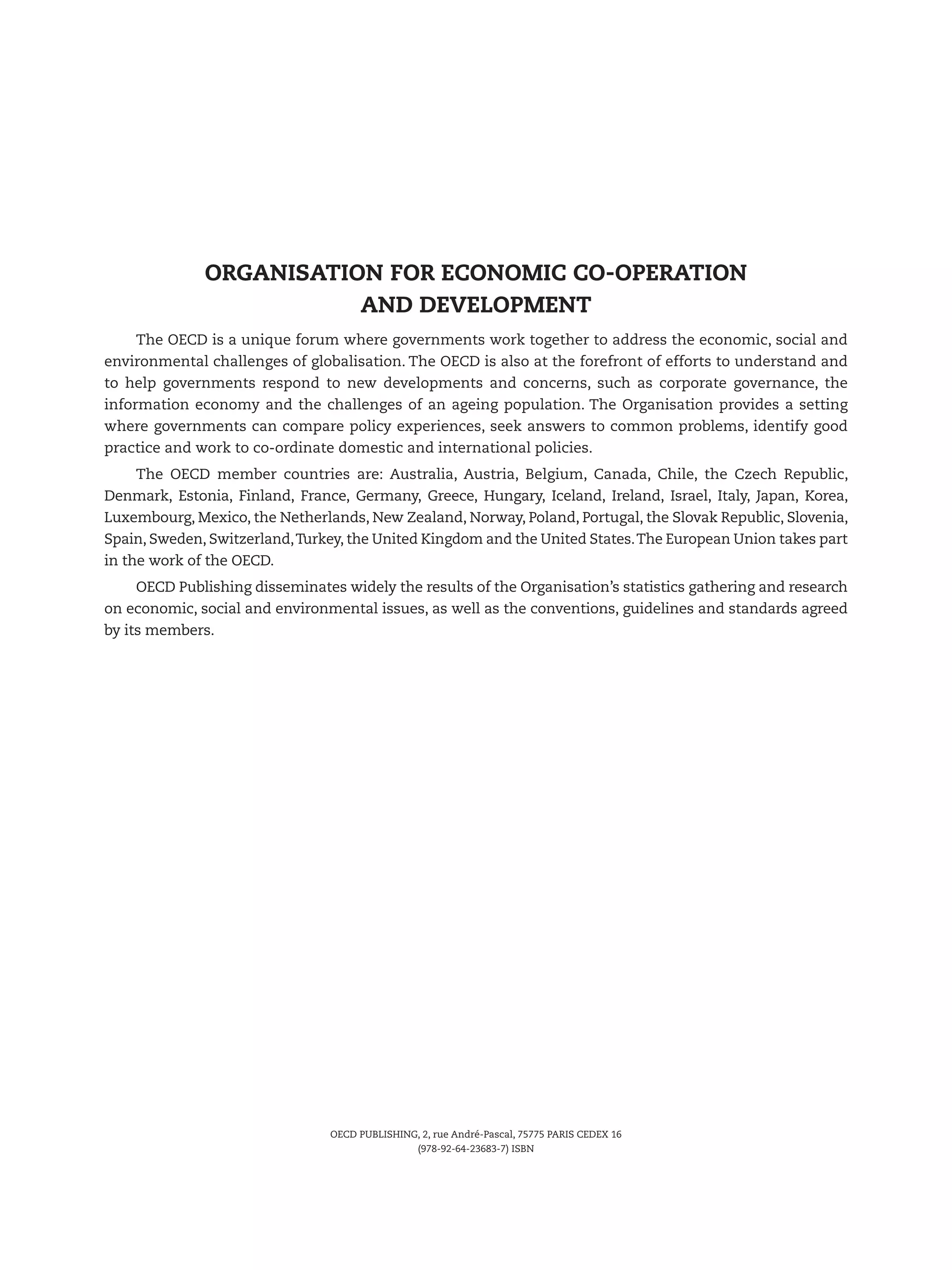 OECD PUBLISHING, 2, rue André-Pascal, 75775 PARIS CEDEX 16
(978-92-64-23683-7) ISBN
The OECD is a unique forum where governments work together to address the economic, social and
environmental challenges of globalisation. The OECD is also at the forefront of efforts to understand and
to help governments respond to new developments and concerns, such as corporate governance, the
information economy and the challenges of an ageing population. The Organisation provides a setting
where governments can compare policy experiences, seek answers to common problems, identify good
practice and work to co-ordinate domestic and international policies.
The OECD member countries are: Australia, Austria, Belgium, Canada, Chile, the Czech  Republic,
Denmark, Estonia, Finland, France, Germany, Greece, Hungary, Iceland, Ireland, Israel, Italy, Japan, Korea,
Luxembourg, Mexico, the Netherlands, New Zealand, Norway, Poland, Portugal, the Slovak Republic, Slovenia,
Spain, Sweden, Switzerland,Turkey, the United Kingdom and the United States.The European Union takes part
in the work of the OECD.
OECD Publishing disseminates widely the results of the Organisation’s statistics gathering and research
on economic, social and environmental issues, as well as the conventions, guidelines and standards agreed
by its members.
ORGANISATION FOR ECONOMIC CO-OPERATION
AND DEVELOPMENT
 