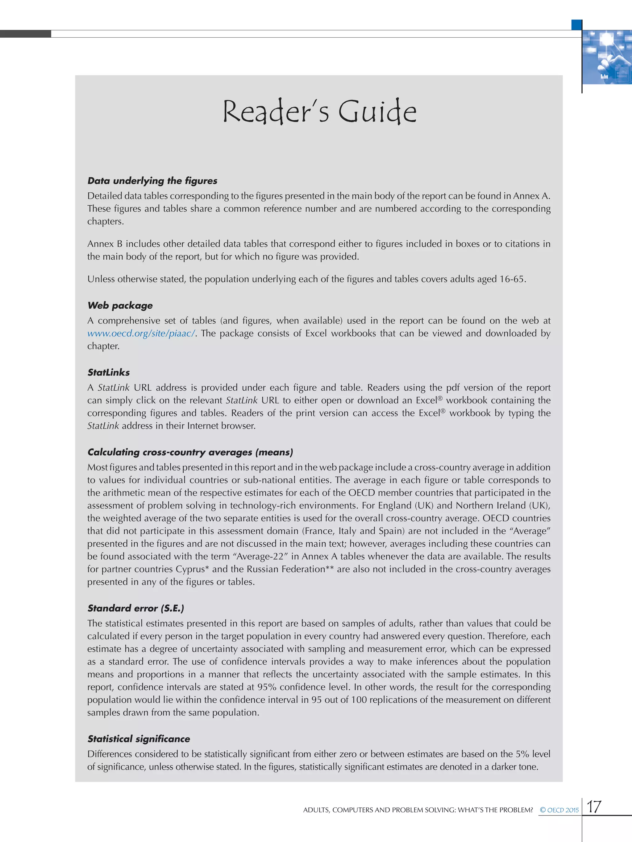 Adults, Computers and Problem Solving: What’s the Problem?  © OECD 2015 17
Reader’s Guide
Data underlying the figures
Detailed data tables corresponding to the figures presented in the main body of the report can be found in Annex A.
These figures and tables share a common reference number and are numbered according to the corresponding
chapters.
Annex B includes other detailed data tables that correspond either to figures included in boxes or to citations in
the main body of the report, but for which no figure was provided.
Unless otherwise stated, the population underlying each of the figures and tables covers adults aged 16-65.
Web package
A comprehensive set of tables (and figures, when available) used in the report can be found on the web at
www.oecd.org/site/piaac/. The package consists of Excel workbooks that can be viewed and downloaded by
chapter.
StatLinks
A StatLink url address is provided under each figure and table. Readers using the pdf version of the report
can simply click on the relevant StatLink url to either open or download an Excel® workbook containing the
corresponding figures and tables. Readers of the print version can access the Excel® workbook by typing the
StatLink address in their Internet browser.
Calculating cross-country averages (means)
Most figures and tables presented in this report and in the web package include a cross-country average in addition
to values for individual countries or sub-national entities. The average in each figure or table corresponds to
the arithmetic mean of the respective estimates for each of the OECD member countries that participated in the
assessment of problem solving in technology-rich environments. For England (UK) and Northern Ireland (UK),
the weighted average of the two separate entities is used for the overall cross-country average. OECD countries
that did not participate in this assessment domain (France, Italy and Spain) are not included in the “Average”
presented in the figures and are not discussed in the main text; however, averages including these countries can
be found associated with the term “Average-22” in Annex A tables whenever the data are available. The results
for partner countries Cyprus* and the Russian Federation** are also not included in the cross-country averages
presented in any of the figures or tables.
Standard error (s.e.)
The statistical estimates presented in this report are based on samples of adults, rather than values that could be
calculated if every person in the target population in every country had answered every question. Therefore, each
estimate has a degree of uncertainty associated with sampling and measurement error, which can be expressed
as a standard error. The use of confidence intervals provides a way to make inferences about the population
means and proportions in a manner that reflects the uncertainty associated with the sample estimates. In this
report, confidence intervals are stated at 95% confidence level. In other words, the result for the corresponding
population would lie within the confidence interval in 95 out of 100 replications of the measurement on different
samples drawn from the same population.
Statistical significance
Differences considered to be statistically significant from either zero or between estimates are based on the 5% level
of significance, unless otherwise stated. In the figures, statistically significant estimates are denoted in a darker tone.
 