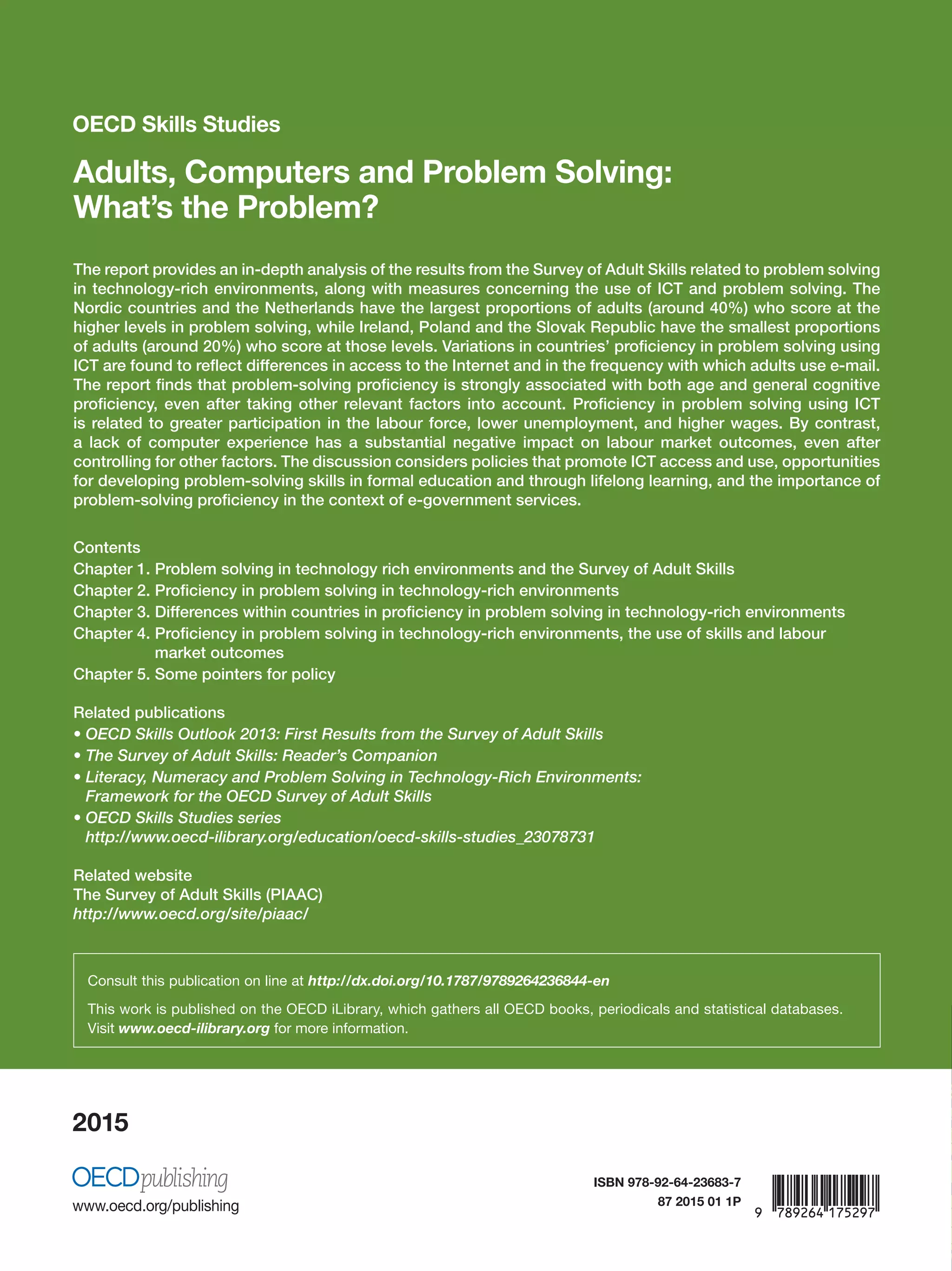 OECD Skills Studies
2015
OECDSkillsStudies Adults,ComputersandProblemSolving:What’stheProblem?
OECD Skills Studies
Adults, Computers and Problem Solving:
What’s the Problem?
The report provides an in-depth analysis of the results from the Survey of Adult Skills related to problem solving
in technology-rich environments, along with measures concerning the use of ICT and problem solving. The
Nordic countries and the Netherlands have the largest proportions of adults (around 40%) who score at the
higher levels in problem solving, while Ireland, Poland and the Slovak Republic have the smallest proportions
of adults (around 20%) who score at those levels. Variations in countries’ proficiency in problem solving using
ICT are found to reflect differences in access to the Internet and in the frequency with which adults use e-mail.
The report finds that problem-solving proficiency is strongly associated with both age and general cognitive
proficiency, even after taking other relevant factors into account. Proficiency in problem solving using ICT
is related to greater participation in the labour force, lower unemployment, and higher wages. By contrast,
a lack of computer experience has a substantial negative impact on labour market outcomes, even after
controlling for other factors. The discussion considers policies that promote ICT access and use, opportunities
for developing problem-solving skills in formal education and through lifelong learning, and the importance of
problem-solving proficiency in the context of e-government services.
Contents
Chapter 1. Problem solving in technology rich environments and the Survey of Adult Skills
Chapter 2. Proficiency in problem solving in technology-rich environments
Chapter 3. Differences within countries in proficiency in problem solving in technology-rich environments
Chapter 4. Proficiency in problem solving in technology-rich environments, the use of skills and labour
market outcomes
Chapter 5. Some pointers for policy
Related publications
• OECD Skills Outlook 2013: First Results from the Survey of Adult Skills
• The Survey of Adult Skills: Reader’s Companion
• Literacy, Numeracy and Problem Solving in Technology-Rich Environments:
Framework for the OECD Survey of Adult Skills
• OECD Skills Studies series
http://www.oecd-ilibrary.org/education/oecd-skills-studies_23078731
Related website
The Survey of Adult Skills (PIAAC)
http://www.oecd.org/site/piaac/
Consult this publication on line at http://dx.doi.org/10.1787/9789264236844-en
This work is published on the OECD iLibrary, which gathers all OECD books, periodicals and statistical databases.
Visit www.oecd-ilibrary.org for more information.
Adults, Computers
and Problem Solving:
What’s the Problem?
ISBN 978-92-64-23683-7
87 2015 01 1P
 