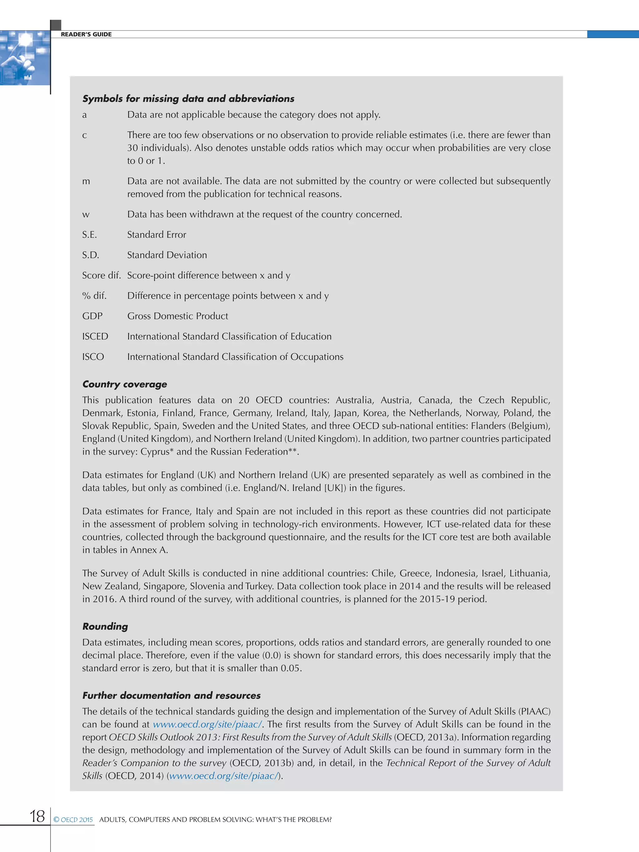 Reader’s Guide
18 © OECD 2015  Adults, Computers and Problem Solving: What’s the Problem?
Symbols for missing data and abbreviations
a	 Data are not applicable because the category does not apply.
c 	There are too few observations or no observation to provide reliable estimates (i.e. there are fewer than
30 individuals). Also denotes unstable odds ratios which may occur when probabilities are very close
to 0 or 1.
m 	Data are not available. The data are not submitted by the country or were collected but subsequently
removed from the publication for technical reasons.
w 	 Data has been withdrawn at the request of the country concerned.
S.E. 	 Standard Error
S.D. 	 Standard Deviation
Score dif.	 Score-point difference between x and y
% dif.	 Difference in percentage points between x and y
GDP 	 Gross Domestic Product
ISCED 	 International Standard Classification of Education
ISCO	 International Standard Classification of Occupations
Country coverage
This publication features data on 20 OECD countries: Australia, Austria, Canada, the Czech Republic,
Denmark, Estonia, Finland, France, Germany, Ireland, Italy, Japan, Korea, the Netherlands, Norway, Poland, the
Slovak Republic, Spain, Sweden and the United States, and three OECD sub-national entities: Flanders (Belgium),
England (United Kingdom), and Northern Ireland (United Kingdom). In addition, two partner countries participated
in the survey: Cyprus* and the Russian Federation**.
Data estimates for England (UK) and Northern Ireland (UK) are presented separately as well as combined in the
data tables, but only as combined (i.e. England/N. Ireland [UK]) in the figures.
Data estimates for France, Italy and Spain are not included in this report as these countries did not participate
in the assessment of problem solving in technology-rich environments. However, ICT use-related data for these
countries, collected through the background questionnaire, and the results for the ICT core test are both available
in tables in Annex A.
The Survey of Adult Skills is conducted in nine additional countries: Chile, Greece, Indonesia, Israel, Lithuania,
New Zealand, Singapore, Slovenia and Turkey. Data collection took place in 2014 and the results will be released
in 2016. A third round of the survey, with additional countries, is planned for the 2015-19 period.
Rounding
Data estimates, including mean scores, proportions, odds ratios and standard errors, are generally rounded to one
decimal place. Therefore, even if the value (0.0) is shown for standard errors, this does necessarily imply that the
standard error is zero, but that it is smaller than 0.05.
Further documentation and resources
The details of the technical standards guiding the design and implementation of the Survey of Adult Skills (PIAAC)
can be found at www.oecd.org/site/piaac/. The first results from the Survey of Adult Skills can be found in the
report OECD Skills Outlook 2013: First Results from the Survey of Adult Skills (OECD, 2013a). Information regarding
the design, methodology and implementation of the Survey of Adult Skills can be found in summary form in the
Reader’s Companion to the survey (OECD, 2013b) and, in detail, in the Technical Report of the Survey of Adult
Skills (OECD, 2014) (www.oecd.org/site/piaac/).
 