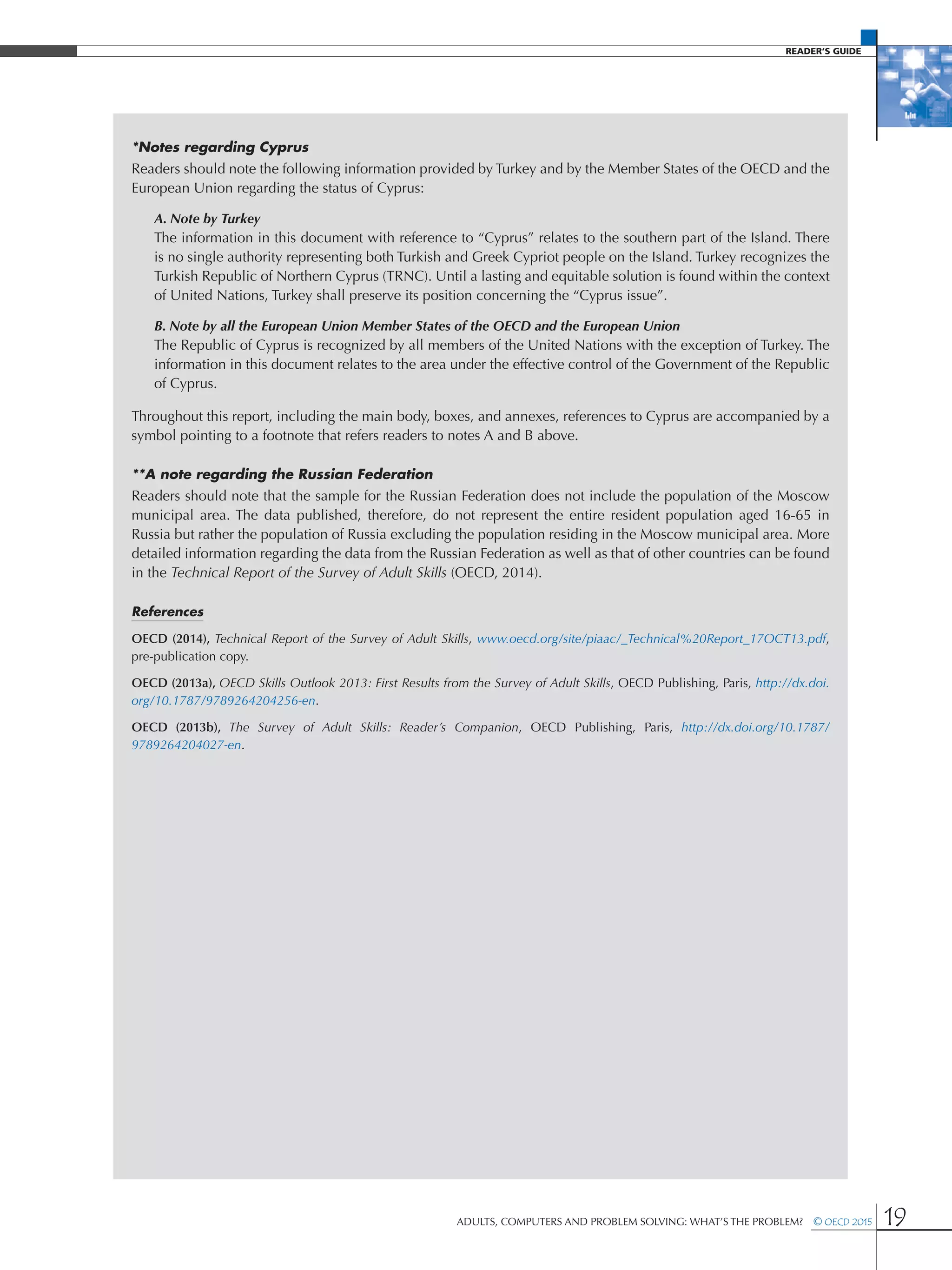 Reader’s Guide
Adults, Computers and Problem Solving: What’s the Problem?  © OECD 2015 19
*Notes regarding Cyprus
Readers should note the following information provided by Turkey and by the Member States of the OECD and the
European Union regarding the status of Cyprus:
A. Note by Turkey
The information in this document with reference to “Cyprus” relates to the southern part of the Island. There
is no single authority representing both Turkish and Greek Cypriot people on the Island. Turkey recognizes the
Turkish Republic of Northern Cyprus (TRNC). Until a lasting and equitable solution is found within the context
of United Nations, Turkey shall preserve its position concerning the “Cyprus issue”.
B. Note by all the European Union Member States of the OECD and the European Union
The Republic of Cyprus is recognized by all members of the United Nations with the exception of Turkey. The
information in this document relates to the area under the effective control of the Government of the Republic
of Cyprus.
Throughout this report, including the main body, boxes, and annexes, references to Cyprus are accompanied by a
symbol pointing to a footnote that refers readers to notes A and B above.
**A note regarding the Russian Federation
Readers should note that the sample for the Russian Federation does not include the population of the Moscow
municipal area. The data published, therefore, do not represent the entire resident population aged 16-65 in
Russia but rather the population of Russia excluding the population residing in the Moscow municipal area. More
detailed information regarding the data from the Russian Federation as well as that of other countries can be found
in the Technical Report of the Survey of Adult Skills (OECD, 2014).
References
OECD (2014), Technical Report of the Survey of Adult Skills, www.oecd.org/site/piaac/_Technical%20Report_17OCT13.pdf,
pre-publication copy.
OECD (2013a), OECD Skills Outlook 2013: First Results from the Survey of Adult Skills, OECD Publishing, Paris, http://dx.doi.
org/10.1787/9789264204256-en.
OECD (2013b), The Survey of Adult Skills: Reader’s Companion, OECD Publishing, Paris, http://dx.doi.org/10.1787/
9789264204027-en.
 