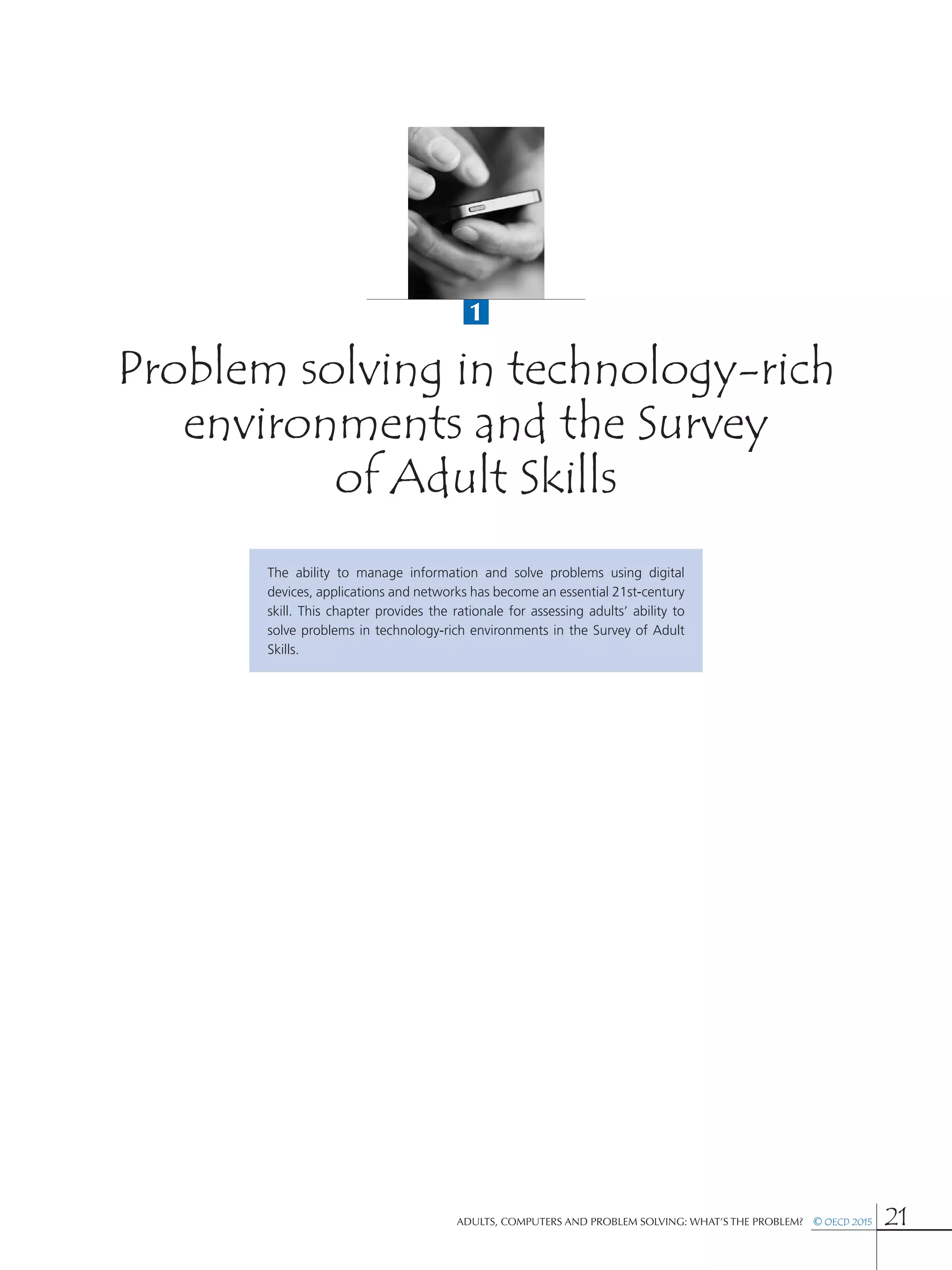 1
Adults, Computers and Problem Solving: What’s the Problem?  © OECD 2015 21
Problem solving in technology-rich
environments and the Survey
of Adult Skills
The ability to manage information and solve problems using digital
devices, applications and networks has become an essential 21st-century
skill. This chapter provides the rationale for assessing adults’ ability to
solve problems in technology-rich environments in the Survey of Adult
Skills.
 