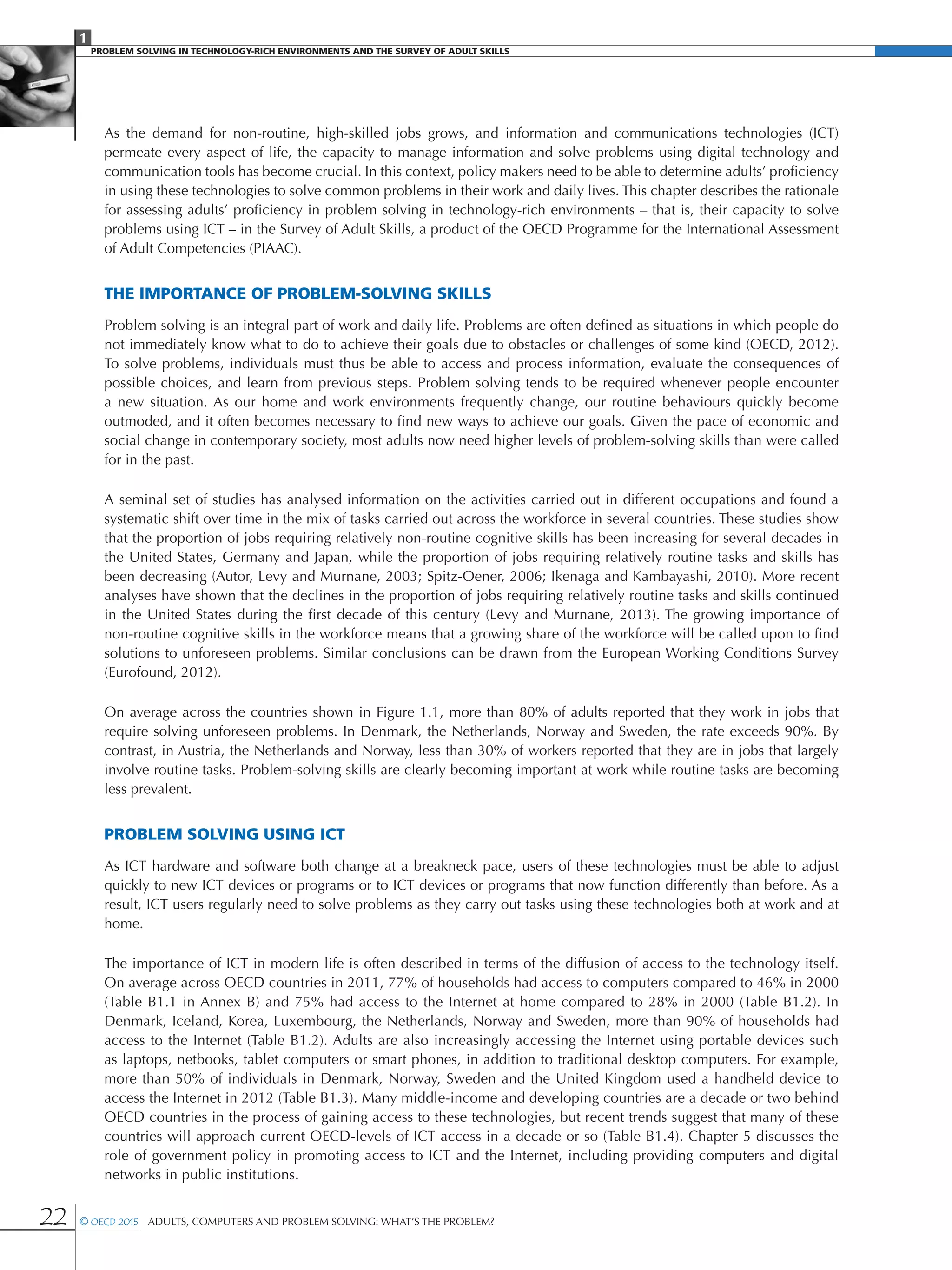 1
PROBLEM SOLVING IN TECHNOLOGY-RICH ENVIRONMENTS AND THE SURVEY OF ADULT SKILLS
22 © OECD 2015  Adults, Computers and Problem Solving: What’s the Problem?
As the demand for non-routine, high-skilled jobs grows, and information and communications technologies (ICT)
permeate every aspect of life, the capacity to manage information and solve problems using digital technology and
communication tools has become crucial. In this context, policy makers need to be able to determine adults’ proficiency
in using these technologies to solve common problems in their work and daily lives. This chapter describes the rationale
for assessing adults’ proficiency in problem solving in technology-rich environments – that is, their capacity to solve
problems using ICT – in the Survey of Adult Skills, a product of the OECD Programme for the International Assessment
of Adult Competencies (PIAAC).
The Importance of Problem-Solving Skills
Problem solving is an integral part of work and daily life. Problems are often defined as situations in which people do
not immediately know what to do to achieve their goals due to obstacles or challenges of some kind (OECD, 2012).
To solve problems, individuals must thus be able to access and process information, evaluate the consequences of
possible choices, and learn from previous steps. Problem solving tends to be required whenever people encounter
a new situation. As our home and work environments frequently change, our routine behaviours quickly become
outmoded, and it often becomes necessary to find new ways to achieve our goals. Given the pace of economic and
social change in contemporary society, most adults now need higher levels of problem-solving skills than were called
for in the past.
A seminal set of studies has analysed information on the activities carried out in different occupations and found a
systematic shift over time in the mix of tasks carried out across the workforce in several countries. These studies show
that the proportion of jobs requiring relatively non-routine cognitive skills has been increasing for several decades in
the United States, Germany and Japan, while the proportion of jobs requiring relatively routine tasks and skills has
been decreasing (Autor, Levy and Murnane, 2003; Spitz-Oener, 2006; Ikenaga and Kambayashi, 2010). More recent
analyses have shown that the declines in the proportion of jobs requiring relatively routine tasks and skills continued
in the United States during the first decade of this century (Levy and Murnane, 2013). The growing importance of
non-routine cognitive skills in the workforce means that a growing share of the workforce will be called upon to find
solutions to unforeseen problems. Similar conclusions can be drawn from the European Working Conditions Survey
(Eurofound, 2012).
On average across the countries shown in Figure 1.1, more than 80% of adults reported that they work in jobs that
require solving unforeseen problems. In Denmark, the Netherlands, Norway and Sweden, the rate exceeds 90%. By
contrast, in Austria, the Netherlands and Norway, less than 30% of workers reported that they are in jobs that largely
involve routine tasks. Problem-solving skills are clearly becoming important at work while routine tasks are becoming
less prevalent.
Problem solving using ICT
As ICT hardware and software both change at a breakneck pace, users of these technologies must be able to adjust
quickly to new ICT devices or programs or to ICT devices or programs that now function differently than before. As a
result, ICT users regularly need to solve problems as they carry out tasks using these technologies both at work and at
home.
The importance of ICT in modern life is often described in terms of the diffusion of access to the technology itself.
On average across OECD countries in 2011, 77% of households had access to computers compared to 46% in 2000
(Table B1.1 in Annex B) and 75% had access to the Internet at home compared to 28% in 2000 (Table B1.2). In
Denmark, Iceland, Korea, Luxembourg, the Netherlands, Norway and Sweden, more than 90% of households had
access to the Internet (Table B1.2). Adults are also increasingly accessing the Internet using portable devices such
as laptops, netbooks, tablet computers or smart phones, in addition to traditional desktop computers. For example,
more than 50% of individuals in Denmark, Norway, Sweden and the United Kingdom used a handheld device to
access the Internet in 2012 (Table B1.3). Many middle-income and developing countries are a decade or two behind
OECD countries in the process of gaining access to these technologies, but recent trends suggest that many of these
countries will approach current OECD-levels of ICT access in a decade or so (Table B1.4). Chapter 5 discusses the
role of government policy in promoting access to ICT and the Internet, including providing computers and digital
networks in public institutions.
 