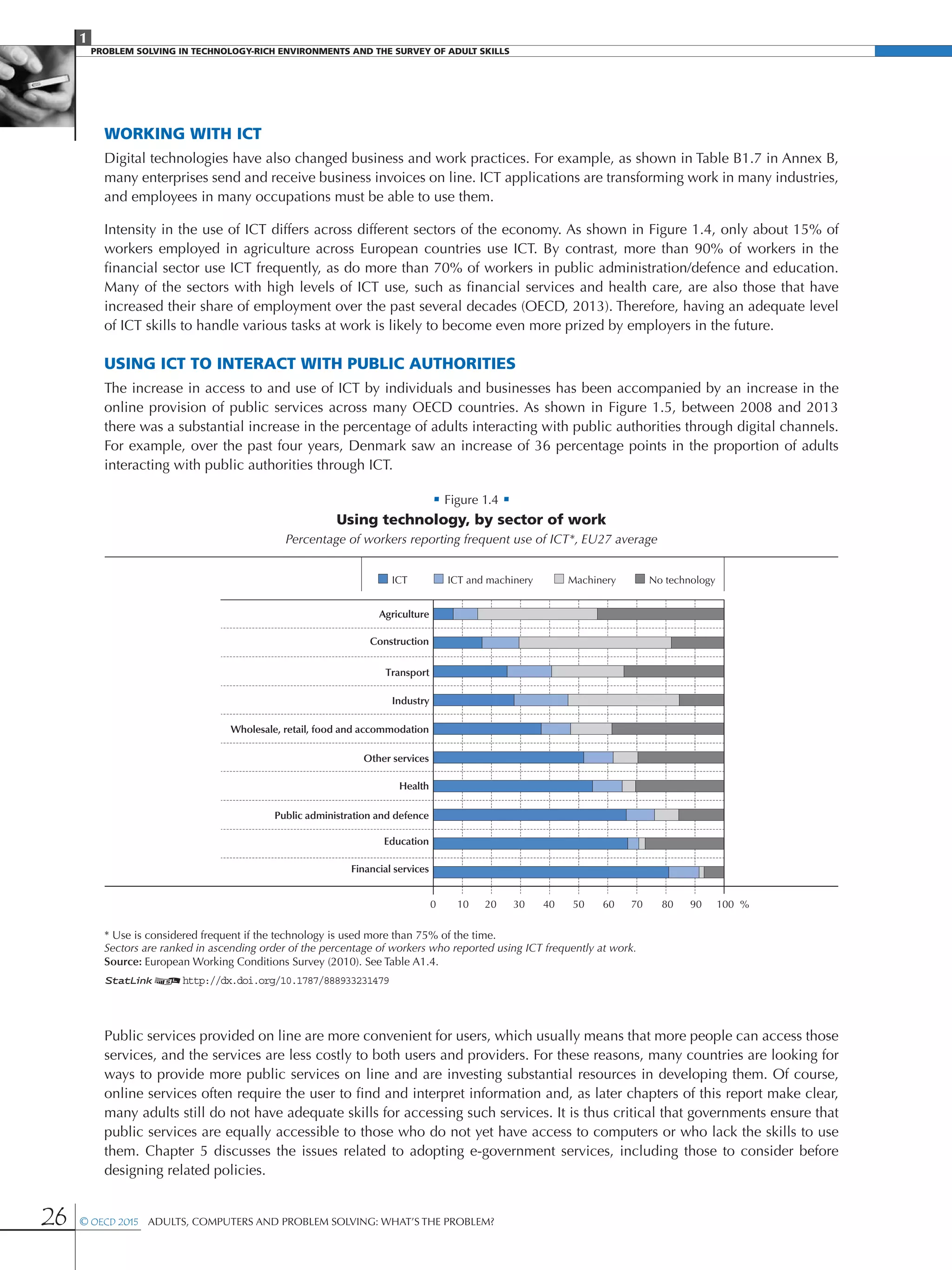 1
PROBLEM SOLVING IN TECHNOLOGY-RICH ENVIRONMENTS AND THE SURVEY OF ADULT SKILLS
26 © OECD 2015  Adults, Computers and Problem Solving: What’s the Problem?
Working with ICT
Digital technologies have also changed business and work practices. For example, as shown in Table B1.7 in Annex B,
many enterprises send and receive business invoices on line. ICT applications are transforming work in many industries,
and employees in many occupations must be able to use them.
Intensity in the use of ICT differs across different sectors of the economy. As shown in Figure 1.4, only about 15% of
workers employed in agriculture across European countries use ICT. By contrast, more than 90% of workers in the
financial sector use ICT frequently, as do more than 70% of workers in public administration/defence and education.
Many of the sectors with high levels of ICT use, such as financial services and health care, are also those that have
increased their share of employment over the past several decades (OECD, 2013). Therefore, having an adequate level
of ICT skills to handle various tasks at work is likely to become even more prized by employers in the future.
Using ICT to interact with public authorities
The increase in access to and use of ICT by individuals and businesses has been accompanied by an increase in the
online provision of public services across many OECD countries. As shown in Figure 1.5, between 2008 and 2013
there was a substantial increase in the percentage of adults interacting with public authorities through digital channels.
For example, over the past four years, Denmark saw an increase of 36 percentage points in the proportion of adults
interacting with public authorities through ICT.
• Figure 1.4 •
Using technology, by sector of work
Percentage of workers reporting frequent use of ICT*, EU27 average
Agriculture
Construction
Transport
Industry
Wholesale, retail, food and accommodation
Other services
Health
Public administration and defence
Education
0 10 20 30 40 50 60 70 80 90 100
No technologyMachineryICT and machineryICT
%
Financial services
* Use is considered frequent if the technology is used more than 75% of the time.
Sectors are ranked in ascending order of the percentage of workers who reported using ICT frequently at work.
Source: European Working Conditions Survey (2010). See Table A1.4.
1 2http://dx.doi.org/10.1787/888933231479
Public services provided on line are more convenient for users, which usually means that more people can access those
services, and the services are less costly to both users and providers. For these reasons, many countries are looking for
ways to provide more public services on line and are investing substantial resources in developing them. Of course,
online services often require the user to find and interpret information and, as later chapters of this report make clear,
many adults still do not have adequate skills for accessing such services. It is thus critical that governments ensure that
public services are equally accessible to those who do not yet have access to computers or who lack the skills to use
them. Chapter 5 discusses the issues related to adopting e-government services, including those to consider before
designing related policies.
 