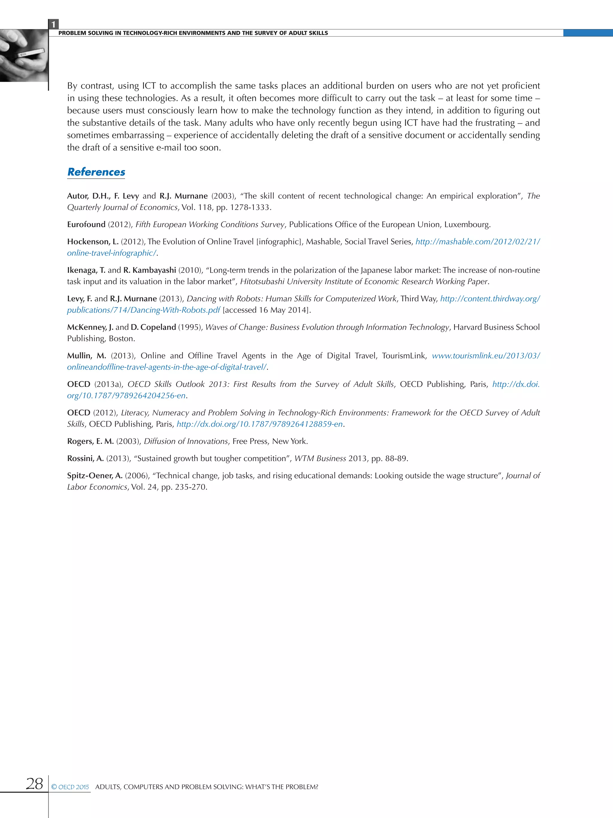 1
PROBLEM SOLVING IN TECHNOLOGY-RICH ENVIRONMENTS AND THE SURVEY OF ADULT SKILLS
28 © OECD 2015  Adults, Computers and Problem Solving: What’s the Problem?
By contrast, using ICT to accomplish the same tasks places an additional burden on users who are not yet proficient
in using these technologies. As a result, it often becomes more difficult to carry out the task – at least for some time –
because users must consciously learn how to make the technology function as they intend, in addition to figuring out
the substantive details of the task. Many adults who have only recently begun using ICT have had the frustrating – and
sometimes embarrassing – experience of accidentally deleting the draft of a sensitive document or accidentally sending
the draft of a sensitive e-mail too soon.
References
Autor, D.H., F. Levy and R.J. Murnane (2003), “The skill content of recent technological change: An empirical exploration”, The
Quarterly Journal of Economics, Vol. 118, pp. 1278-1333.
Eurofound (2012), Fifth European Working Conditions Survey, Publications Office of the European Union, Luxembourg.
Hockenson, L. (2012), The Evolution of Online Travel [infographic], Mashable, Social Travel Series, http://mashable.com/2012/02/21/
online-travel-infographic/.
Ikenaga, T. and R. Kambayashi (2010), “Long-term trends in the polarization of the Japanese labor market: The increase of non-routine
task input and its valuation in the labor market”, Hitotsubashi University Institute of Economic Research Working Paper.
Levy, F. and R.J. Murnane (2013), Dancing with Robots: Human Skills for Computerized Work, Third Way, http://content.thirdway.org/
publications/714/Dancing-With-Robots.pdf [accessed 16 May 2014].
McKenney, J. and D. Copeland (1995), Waves of Change: Business Evolution through Information Technology, Harvard Business School
Publishing, Boston.
Mullin, M. (2013), Online and Offline Travel Agents in the Age of Digital Travel, TourismLink, www.tourismlink.eu/2013/03/
onlineandoffline-travel-agents-in-the-age-of-digital-travel/.
OECD (2013a), OECD Skills Outlook 2013: First Results from the Survey of Adult Skills, OECD Publishing, Paris, http://dx.doi.
org/10.1787/9789264204256-en.
OECD (2012), Literacy, Numeracy and Problem Solving in Technology-Rich Environments: Framework for the OECD Survey of Adult
Skills, OECD Publishing, Paris, http://dx.doi.org/10.1787/9789264128859-en.
Rogers, E. M. (2003), Diffusion of Innovations, Free Press, New York.
Rossini, A. (2013), “Sustained growth but tougher competition”, WTM Business 2013, pp. 88-89.
Spitz-Oener, A. (2006), “Technical change, job tasks, and rising educational demands: Looking outside the wage structure”, Journal of
Labor Economics, Vol. 24, pp. 235-270.
 