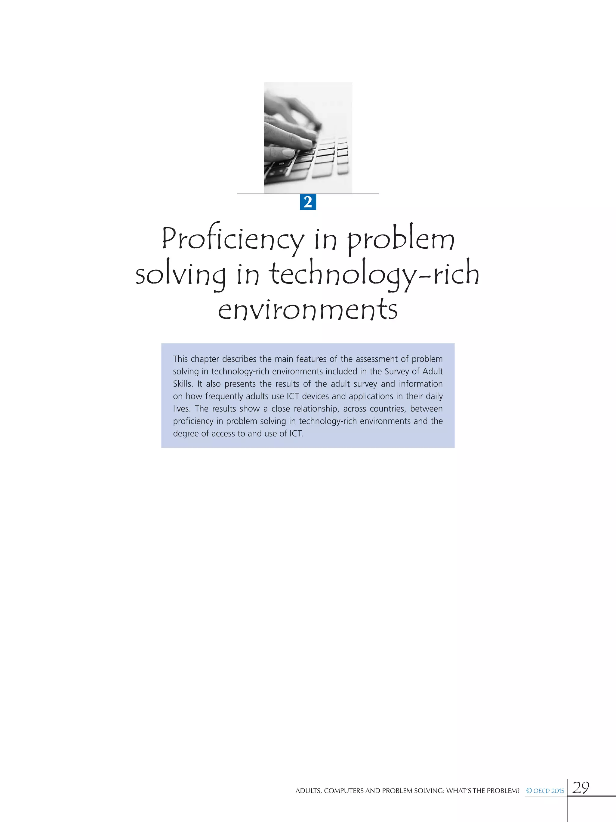 2
Adults, Computers and Problem Solving: What’s the Problem?  © OECD 2015 29
Proficiency in problem
solving in technology-rich
environments
This chapter describes the main features of the assessment of problem
solving in technology-rich environments included in the Survey of Adult
Skills. It also presents the results of the adult survey and information
on how frequently adults use ICT devices and applications in their daily
lives. The results show a close relationship, across countries, between
proficiency in problem solving in technology-rich environments and the
degree of access to and use of ICT.
 