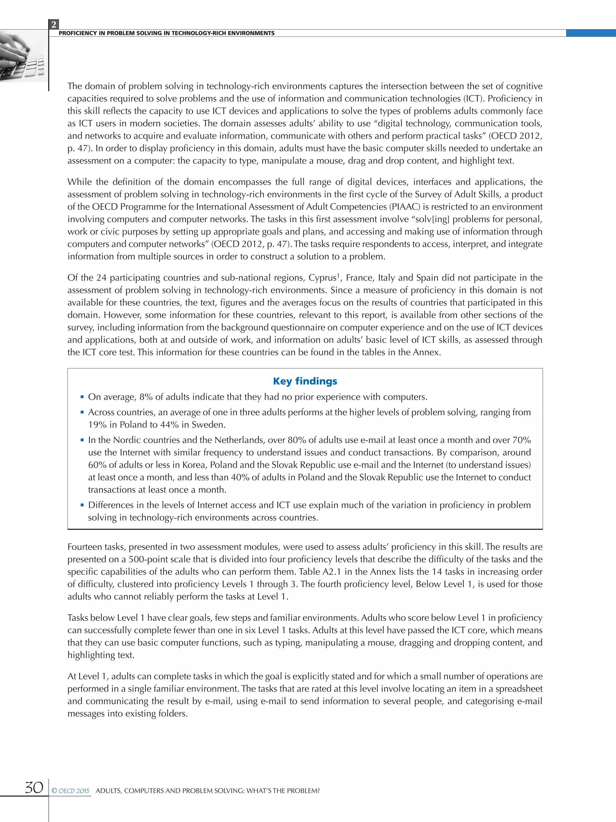 2
PROFICIENCY IN PROBLEM SOLVING IN TECHNOLOGY-RICH ENVIRONMENTS
30 © OECD 2015  Adults, Computers and Problem Solving: What’s the Problem?
The domain of problem solving in technology-rich environments captures the intersection between the set of cognitive
capacities required to solve problems and the use of information and communication technologies (ICT). Proficiency in
this skill reflects the capacity to use ICT devices and applications to solve the types of problems adults commonly face
as ICT users in modern societies. The domain assesses adults’ ability to use “digital technology, communication tools,
and networks to acquire and evaluate information, communicate with others and perform practical tasks” (OECD 2012,
p. 47). In order to display proficiency in this domain, adults must have the basic computer skills needed to undertake an
assessment on a computer: the capacity to type, manipulate a mouse, drag and drop content, and highlight text.
While the definition of the domain encompasses the full range of digital devices, interfaces and applications, the
assessment of problem solving in technology-rich environments in the first cycle of the Survey of Adult Skills, a product
of the OECD Programme for the International Assessment of Adult Competencies (PIAAC) is restricted to an environment
involving computers and computer networks. The tasks in this first assessment involve “solv[ing] problems for personal,
work or civic purposes by setting up appropriate goals and plans, and accessing and making use of information through
computers and computer networks” (OECD 2012, p. 47).The tasks require respondents to access, interpret, and integrate
information from multiple sources in order to construct a solution to a problem.
Of the 24 participating countries and sub-national regions, Cyprus1, France, Italy and Spain did not participate in the
assessment of problem solving in technology-rich environments. Since a measure of proficiency in this domain is not
available for these countries, the text, figures and the averages focus on the results of countries that participated in this
domain. However, some information for these countries, relevant to this report, is available from other sections of the
survey, including information from the background questionnaire on computer experience and on the use of ICT devices
and applications, both at and outside of work, and information on adults’ basic level of ICT skills, as assessed through
the ICT core test. This information for these countries can be found in the tables in the Annex.
Key findings
•	On average, 8% of adults indicate that they had no prior experience with computers.
•	Across countries, an average of one in three adults performs at the higher levels of problem solving, ranging from
19% in Poland to 44% in Sweden.
•	In the Nordic countries and the Netherlands, over 80% of adults use e-mail at least once a month and over 70%
use the Internet with similar frequency to understand issues and conduct transactions. By comparison, around
60% of adults or less in Korea, Poland and the Slovak Republic use e-mail and the Internet (to understand issues)
at least once a month, and less than 40% of adults in Poland and the Slovak Republic use the Internet to conduct
transactions at least once a month.
•	Differences in the levels of Internet access and ICT use explain much of the variation in proficiency in problem
solving in technology-rich environments across countries.
Fourteen tasks, presented in two assessment modules, were used to assess adults’ proficiency in this skill. The results are
presented on a 500-point scale that is divided into four proficiency levels that describe the difficulty of the tasks and the
specific capabilities of the adults who can perform them. Table A2.1 in the Annex lists the 14 tasks in increasing order
of difficulty, clustered into proficiency Levels 1 through 3. The fourth proficiency level, Below Level 1, is used for those
adults who cannot reliably perform the tasks at Level 1.
Tasks below Level 1 have clear goals, few steps and familiar environments. Adults who score below Level 1 in proficiency
can successfully complete fewer than one in six Level 1 tasks. Adults at this level have passed the ICT core, which means
that they can use basic computer functions, such as typing, manipulating a mouse, dragging and dropping content, and
highlighting text.
At Level 1, adults can complete tasks in which the goal is explicitly stated and for which a small number of operations are
performed in a single familiar environment. The tasks that are rated at this level involve locating an item in a spreadsheet
and communicating the result by e-mail, using e-mail to send information to several people, and categorising e-mail
messages into existing folders.
 