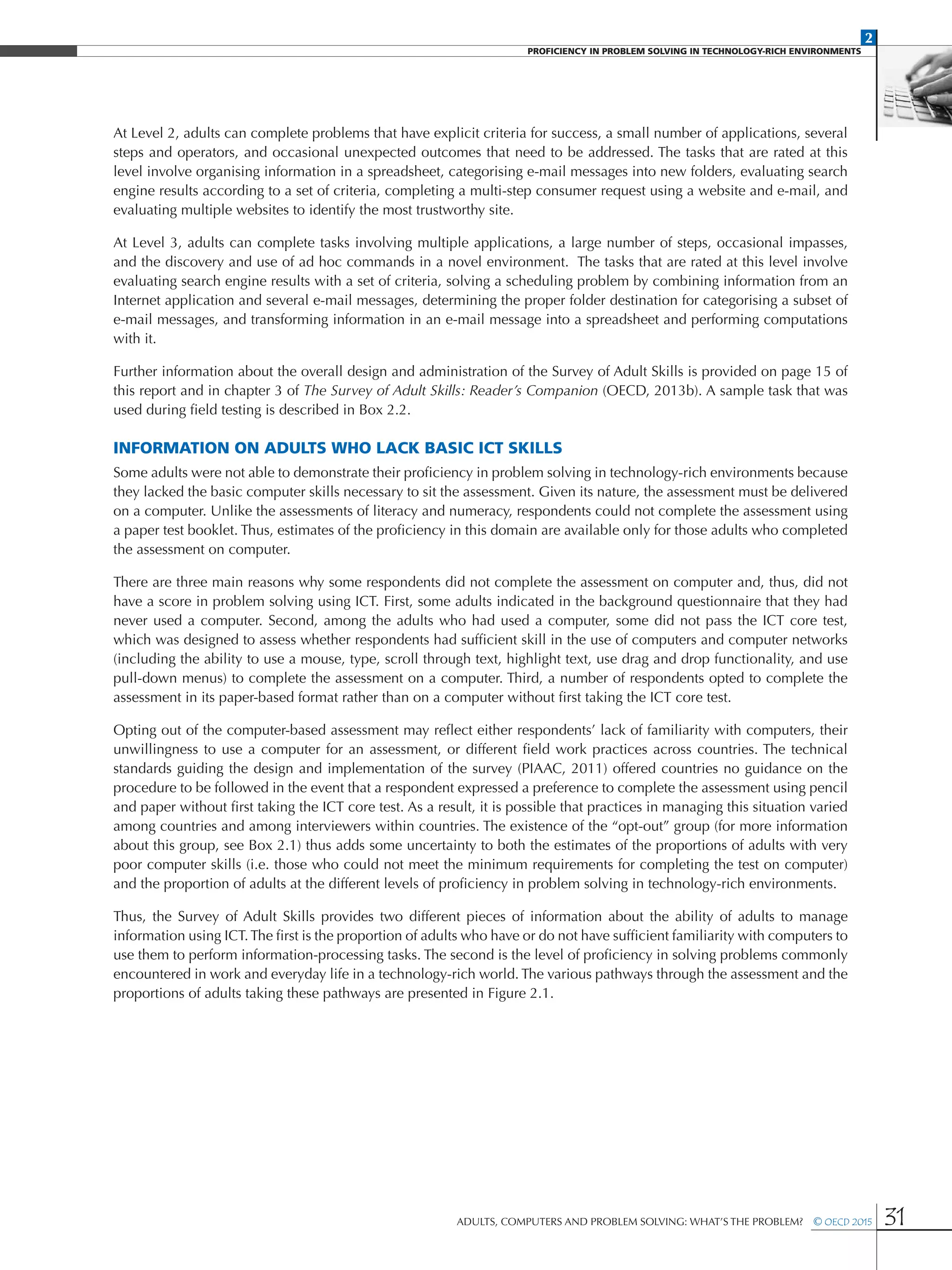 2
PROFICIENCY IN PROBLEM SOLVING IN TECHNOLOGY-RICH ENVIRONMENTS
Adults, Computers and Problem Solving: What’s the Problem?  © OECD 2015 31
At Level 2, adults can complete problems that have explicit criteria for success, a small number of applications, several
steps and operators, and occasional unexpected outcomes that need to be addressed. The tasks that are rated at this
level involve organising information in a spreadsheet, categorising e-mail messages into new folders, evaluating search
engine results according to a set of criteria, completing a multi-step consumer request using a website and e-mail, and
evaluating multiple websites to identify the most trustworthy site.
At Level 3, adults can complete tasks involving multiple applications, a large number of steps, occasional impasses,
and the discovery and use of ad hoc commands in a novel environment. The tasks that are rated at this level involve
evaluating search engine results with a set of criteria, solving a scheduling problem by combining information from an
Internet application and several e-mail messages, determining the proper folder destination for categorising a subset of
e-mail messages, and transforming information in an e-mail message into a spreadsheet and performing computations
with it.
Further information about the overall design and administration of the Survey of Adult Skills is provided on page 15 of
this report and in chapter 3 of The Survey of Adult Skills: Reader’s Companion (OECD, 2013b). A sample task that was
used during field testing is described in Box 2.2.
Information on adults who lack basic ICT skills
Some adults were not able to demonstrate their proficiency in problem solving in technology-rich environments because
they lacked the basic computer skills necessary to sit the assessment. Given its nature, the assessment must be delivered
on a computer. Unlike the assessments of literacy and numeracy, respondents could not complete the assessment using
a paper test booklet. Thus, estimates of the proficiency in this domain are available only for those adults who completed
the assessment on computer.
There are three main reasons why some respondents did not complete the assessment on computer and, thus, did not
have a score in problem solving using ICT. First, some adults indicated in the background questionnaire that they had
never used a computer. Second, among the adults who had used a computer, some did not pass the ICT core test,
which was designed to assess whether respondents had sufficient skill in the use of computers and computer networks
(including the ability to use a mouse, type, scroll through text, highlight text, use drag and drop functionality, and use
pull-down menus) to complete the assessment on a computer. Third, a number of respondents opted to complete the
assessment in its paper-based format rather than on a computer without first taking the ICT core test.
Opting out of the computer-based assessment may reflect either respondents’ lack of familiarity with computers, their
unwillingness to use a computer for an assessment, or different field work practices across countries. The technical
standards guiding the design and implementation of the survey (PIAAC, 2011) offered countries no guidance on the
procedure to be followed in the event that a respondent expressed a preference to complete the assessment using pencil
and paper without first taking the ICT core test. As a result, it is possible that practices in managing this situation varied
among countries and among interviewers within countries. The existence of the “opt-out” group (for more information
about this group, see Box 2.1) thus adds some uncertainty to both the estimates of the proportions of adults with very
poor computer skills (i.e. those who could not meet the minimum requirements for completing the test on computer)
and the proportion of adults at the different levels of proficiency in problem solving in technology-rich environments.
Thus, the Survey of Adult Skills provides two different pieces of information about the ability of adults to manage
information using ICT.The first is the proportion of adults who have or do not have sufficient familiarity with computers to
use them to perform information-processing tasks. The second is the level of proficiency in solving problems commonly
encountered in work and everyday life in a technology-rich world. The various pathways through the assessment and the
proportions of adults taking these pathways are presented in Figure 2.1.
 