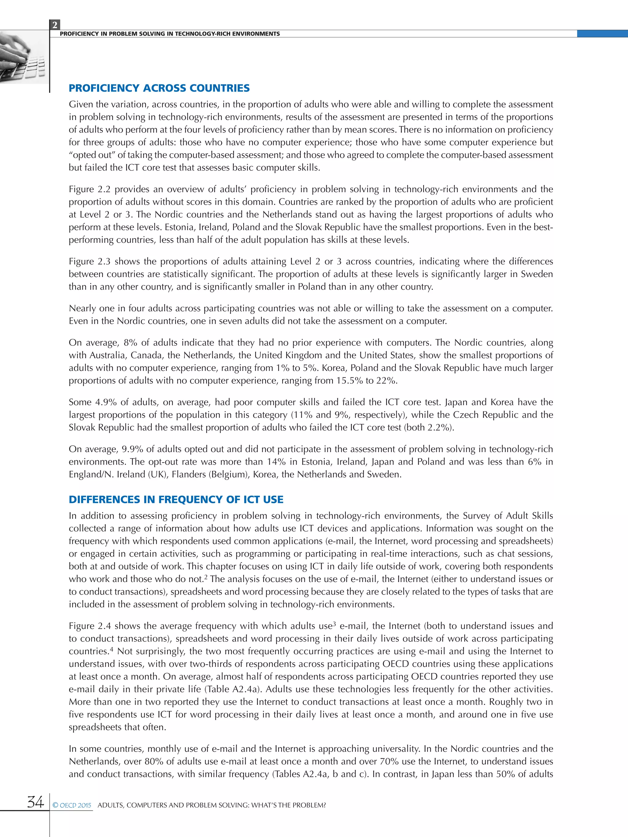2
PROFICIENCY IN PROBLEM SOLVING IN TECHNOLOGY-RICH ENVIRONMENTS
34 © OECD 2015  Adults, Computers and Problem Solving: What’s the Problem?
Proficiency across countries
Given the variation, across countries, in the proportion of adults who were able and willing to complete the assessment
in problem solving in technology-rich environments, results of the assessment are presented in terms of the proportions
of adults who perform at the four levels of proficiency rather than by mean scores. There is no information on proficiency
for three groups of adults: those who have no computer experience; those who have some computer experience but
“opted out” of taking the computer-based assessment; and those who agreed to complete the computer-based assessment
but failed the ICT core test that assesses basic computer skills.
Figure 2.2 provides an overview of adults’ proficiency in problem solving in technology-rich environments and the
proportion of adults without scores in this domain. Countries are ranked by the proportion of adults who are proficient
at Level 2 or 3. The Nordic countries and the Netherlands stand out as having the largest proportions of adults who
perform at these levels. Estonia, Ireland, Poland and the Slovak Republic have the smallest proportions. Even in the best-
performing countries, less than half of the adult population has skills at these levels.
Figure 2.3 shows the proportions of adults attaining Level 2 or 3 across countries, indicating where the differences
between countries are statistically significant. The proportion of adults at these levels is significantly larger in Sweden
than in any other country, and is significantly smaller in Poland than in any other country.
Nearly one in four adults across participating countries was not able or willing to take the assessment on a computer.
Even in the Nordic countries, one in seven adults did not take the assessment on a computer.
On average, 8% of adults indicate that they had no prior experience with computers. The Nordic countries, along
with Australia, Canada, the Netherlands, the United Kingdom and the United States, show the smallest proportions of
adults with no computer experience, ranging from 1% to 5%. Korea, Poland and the Slovak Republic have much larger
proportions of adults with no computer experience, ranging from 15.5% to 22%.
Some 4.9% of adults, on average, had poor computer skills and failed the ICT core test. Japan and Korea have the
largest proportions of the population in this category (11% and 9%, respectively), while the Czech Republic and the
Slovak Republic had the smallest proportion of adults who failed the ICT core test (both 2.2%).
On average, 9.9% of adults opted out and did not participate in the assessment of problem solving in technology-rich
environments. The opt-out rate was more than 14% in Estonia, Ireland, Japan and Poland and was less than 6% in
England/N. Ireland (UK), Flanders (Belgium), Korea, the Netherlands and Sweden.
Differences in frequency of ICT use
In addition to assessing proficiency in problem solving in technology-rich environments, the Survey of Adult Skills
collected a range of information about how adults use ICT devices and applications. Information was sought on the
frequency with which respondents used common applications (e-mail, the Internet, word processing and spreadsheets)
or engaged in certain activities, such as programming or participating in real-time interactions, such as chat sessions,
both at and outside of work. This chapter focuses on using ICT in daily life outside of work, covering both respondents
who work and those who do not.2 The analysis focuses on the use of e-mail, the Internet (either to understand issues or
to conduct transactions), spreadsheets and word processing because they are closely related to the types of tasks that are
included in the assessment of problem solving in technology-rich environments.
Figure 2.4 shows the average frequency with which adults use3 e-mail, the Internet (both to understand issues and
to conduct transactions), spreadsheets and word processing in their daily lives outside of work across participating
countries.4 Not surprisingly, the two most frequently occurring practices are using e-mail and using the Internet to
understand issues, with over two-thirds of respondents across participating OECD countries using these applications
at least once a month. On average, almost half of respondents across participating OECD countries reported they use
e-mail daily in their private life (Table A2.4a). Adults use these technologies less frequently for the other activities.
More than one in two reported they use the Internet to conduct transactions at least once a month. Roughly two in
five respondents use ICT for word processing in their daily lives at least once a month, and around one in five use
spreadsheets that often.
In some countries, monthly use of e-mail and the Internet is approaching universality. In the Nordic countries and the
Netherlands, over 80% of adults use e-mail at least once a month and over 70% use the Internet, to understand issues
and conduct transactions, with similar frequency (Tables A2.4a, b and c). In contrast, in Japan less than 50% of adults
 