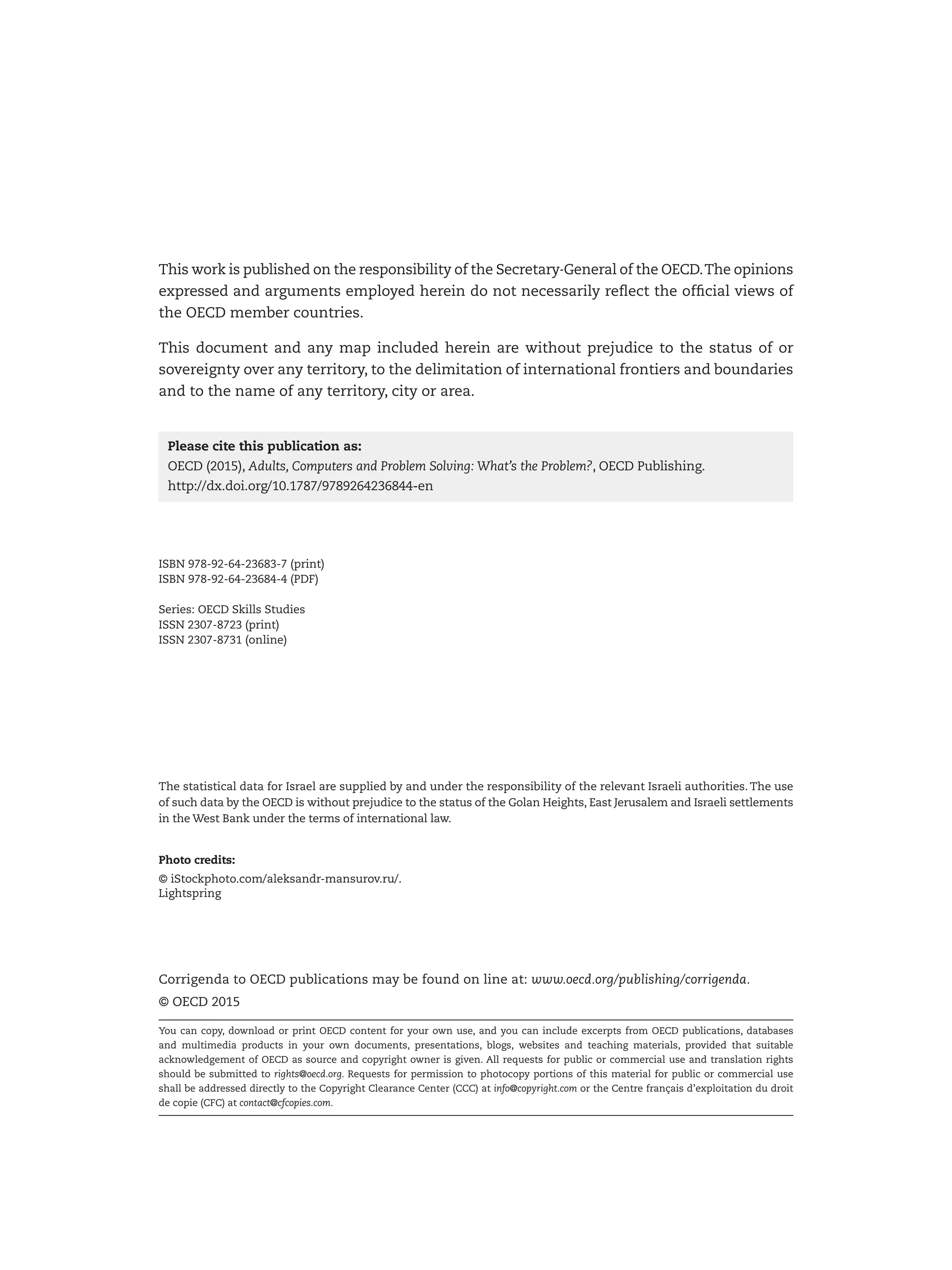 The statistical data for Israel are supplied by and under the responsibility of the relevant Israeli authorities. The use
of such data by the OECD is without prejudice to the status of the Golan Heights, East Jerusalem and Israeli settlements
in the West Bank under the terms of international law.
Photo credits:
© iStockphoto.com/aleksandr-mansurov.ru/.
Lightspring
Corrigenda to OECD publications may be found on line at: www.oecd.org/publishing/corrigenda.
© OECD 2015
You can copy, download or print OECD content for your own use, and you can include excerpts from OECD publications, databases
and multimedia products in your own documents, presentations, blogs, websites and teaching materials, provided that suitable
acknowledgement of OECD as source and copyright owner is given. All requests for public or commercial use and translation rights
should be submitted to rights@oecd.org. Requests for permission to photocopy portions of this material for public or commercial use
shall be addressed directly to the Copyright Clearance Center (CCC) at info@copyright.com or the Centre français d’exploitation du droit
de copie (CFC) at contact@cfcopies.com.
This work is published on the responsibility of the Secretary-General of the OECD.The opinions
expressed and arguments employed herein do not necessarily reflect the official views of
the OECD member countries.
This document and any map included herein are without prejudice to the status of or
sovereignty over any territory, to the delimitation of international frontiers and boundaries
and to the name of any territory, city or area.
Please cite this publication as:
OECD (2015), Adults, Computers and Problem Solving: What’s the Problem?, OECD Publishing.
http://dx.doi.org/10.1787/9789264236844-en
ISBN 978-92-64-23683-7 (print)
ISBN 978-92-64-23684-4 (PDF)
Series: OECD Skills Studies
ISSN 2307-8723 (print)
ISSN 2307-8731 (online)
 