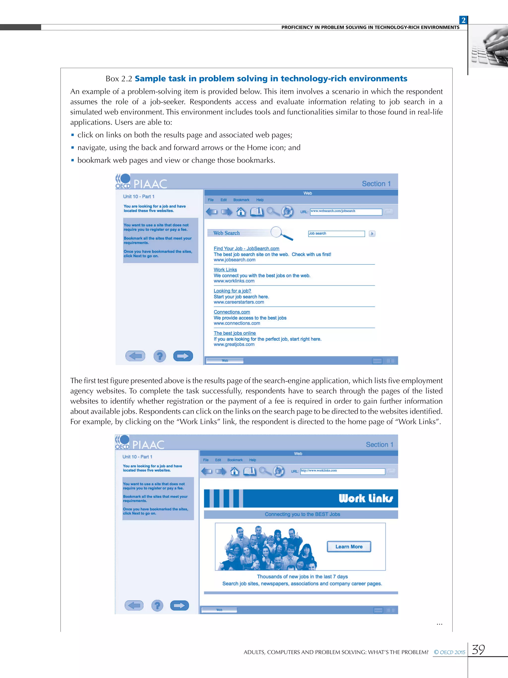2
PROFICIENCY IN PROBLEM SOLVING IN TECHNOLOGY-RICH ENVIRONMENTS
Adults, Computers and Problem Solving: What’s the Problem?  © OECD 2015 39
Box 2.2 Sample task in problem solving in technology-rich environments
An example of a problem-solving item is provided below. This item involves a scenario in which the respondent
assumes the role of a job-seeker. Respondents access and evaluate information relating to job search in a
simulated web environment. This environment includes tools and functionalities similar to those found in real-life
applications. Users are able to:
•	click on links on both the results page and associated web pages;
•	navigate, using the back and forward arrows or the Home icon; and
•	bookmark web pages and view or change those bookmarks.
The first test figure presented above is the results page of the search-engine application, which lists five employment
agency websites. To complete the task successfully, respondents have to search through the pages of the listed
websites to identify whether registration or the payment of a fee is required in order to gain further information
about available jobs. Respondents can click on the links on the search page to be directed to the websites identified.
For example, by clicking on the “Work Links” link, the respondent is directed to the home page of “Work Links”.
...
 