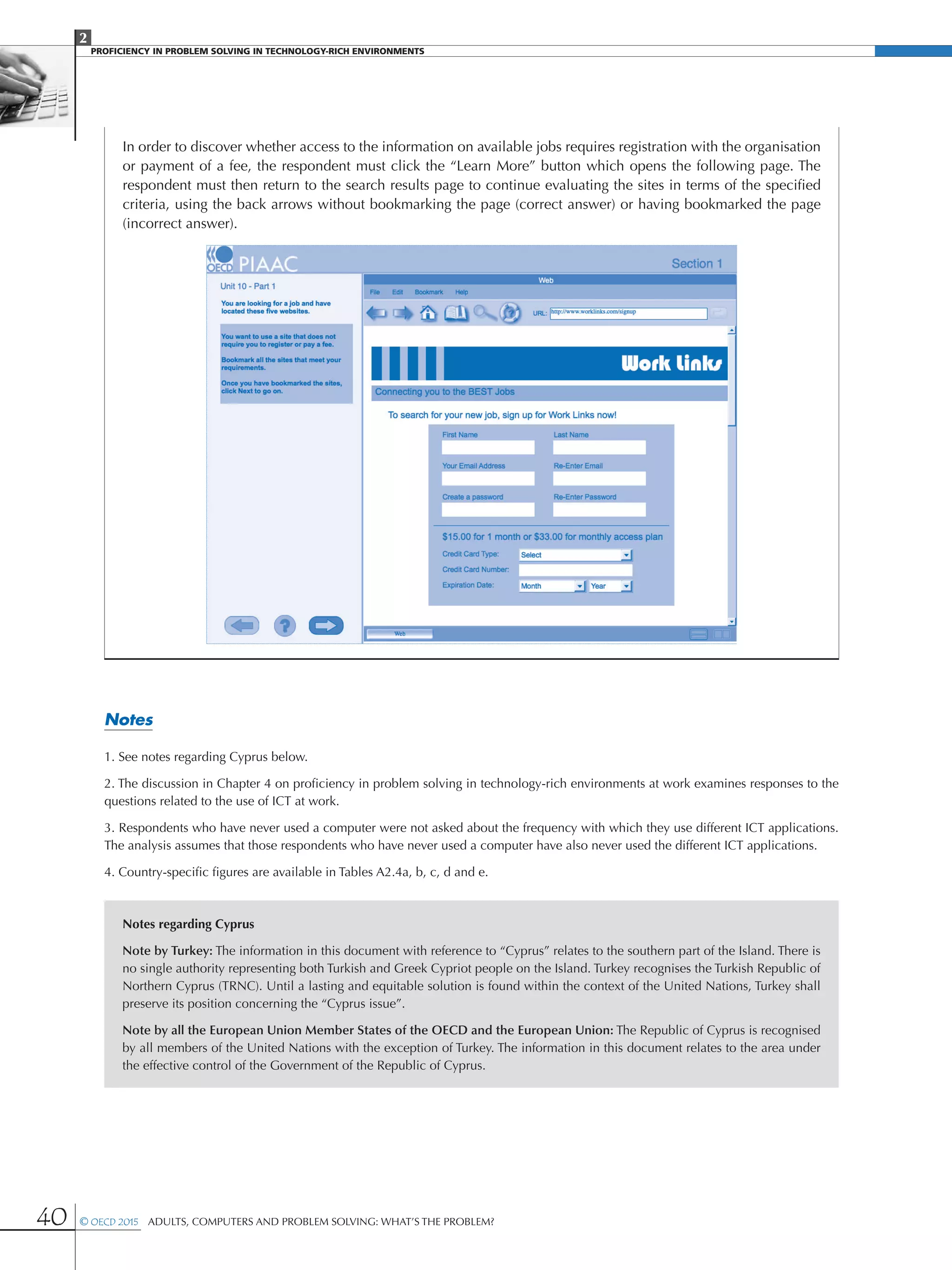 2
PROFICIENCY IN PROBLEM SOLVING IN TECHNOLOGY-RICH ENVIRONMENTS
40 © OECD 2015  Adults, Computers and Problem Solving: What’s the Problem?
In order to discover whether access to the information on available jobs requires registration with the organisation
or payment of a fee, the respondent must click the “Learn More” button which opens the following page. The
respondent must then return to the search results page to continue evaluating the sites in terms of the specified
criteria, using the back arrows without bookmarking the page (correct answer) or having bookmarked the page
(incorrect answer).
Notes
1. See notes regarding Cyprus below.
2. The discussion in Chapter 4 on proficiency in problem solving in technology-rich environments at work examines responses to the
questions related to the use of ICT at work.
3. Respondents who have never used a computer were not asked about the frequency with which they use different ICT applications.
The analysis assumes that those respondents who have never used a computer have also never used the different ICT applications.
4. Country-specific figures are available in Tables A2.4a, b, c, d and e.
Notes regarding Cyprus
Note by Turkey: The information in this document with reference to “Cyprus” relates to the southern part of the Island. There is
no single authority representing both Turkish and Greek Cypriot people on the Island. Turkey recognises the Turkish Republic of
Northern Cyprus (TRNC). Until a lasting and equitable solution is found within the context of the United Nations, Turkey shall
preserve its position concerning the “Cyprus issue”.
Note by all the European Union Member States of the OECD and the European Union: The Republic of Cyprus is recognised
by all members of the United Nations with the exception of Turkey. The information in this document relates to the area under
the effective control of the Government of the Republic of Cyprus.
 