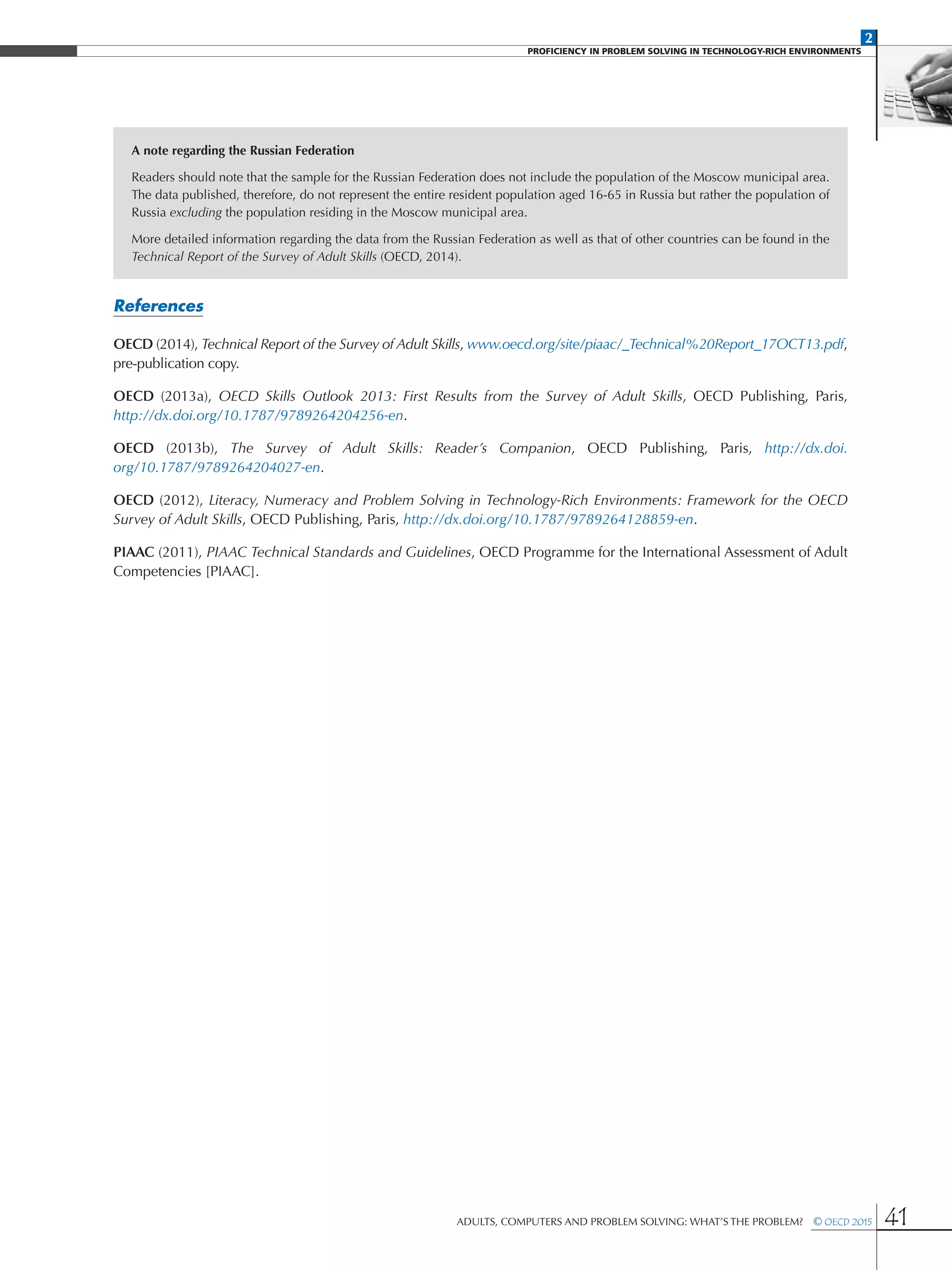 2
PROFICIENCY IN PROBLEM SOLVING IN TECHNOLOGY-RICH ENVIRONMENTS
Adults, Computers and Problem Solving: What’s the Problem?  © OECD 2015 41
A note regarding the Russian Federation
Readers should note that the sample for the Russian Federation does not include the population of the Moscow municipal area.
The data published, therefore, do not represent the entire resident population aged 16-65 in Russia but rather the population of
Russia excluding the population residing in the Moscow municipal area.
More detailed information regarding the data from the Russian Federation as well as that of other countries can be found in the
Technical Report of the Survey of Adult Skills (OECD, 2014).
References
OECD (2014), Technical Report of the Survey of Adult Skills, www.oecd.org/site/piaac/_Technical%20Report_17OCT13.pdf,
pre-publication copy.
OECD (2013a), OECD Skills Outlook 2013: First Results from the Survey of Adult Skills, OECD Publishing, Paris,
http://dx.doi.org/10.1787/9789264204256-en.
OECD (2013b), The Survey of Adult Skills: Reader’s Companion, OECD Publishing, Paris, http://dx.doi.
org/10.1787/9789264204027-en.
OECD (2012), Literacy, Numeracy and Problem Solving in Technology-Rich Environments: Framework for the OECD
Survey of Adult Skills, OECD Publishing, Paris, http://dx.doi.org/10.1787/9789264128859-en.
PIAAC (2011), PIAAC Technical Standards and Guidelines, OECD Programme for the International Assessment of Adult
Competencies [PIAAC].
 