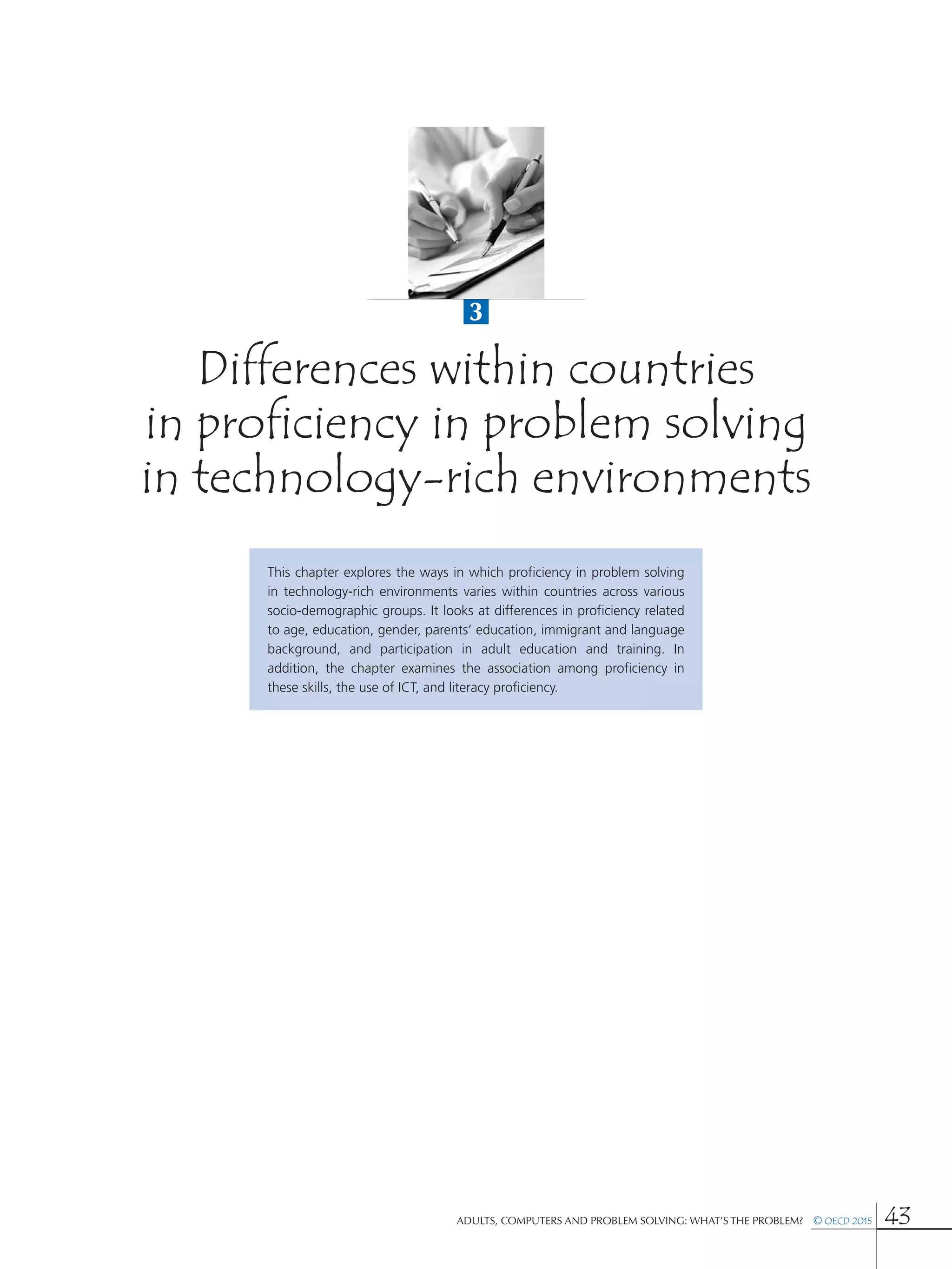3
Adults, Computers and Problem Solving: What’s the Problem?  © OECD 2015 43
Differences within countries
in proficiency in problem solving
in technology-rich environments
This chapter explores the ways in which proficiency in problem solving
in technology-rich environments varies within countries across various
socio-demographic groups. It looks at differences in proficiency related
to age, education, gender, parents’ education, immigrant and language
background, and participation in adult education and training. In
addition, the chapter examines the association among proficiency in
these skills, the use of ICT, and literacy proficiency.
 