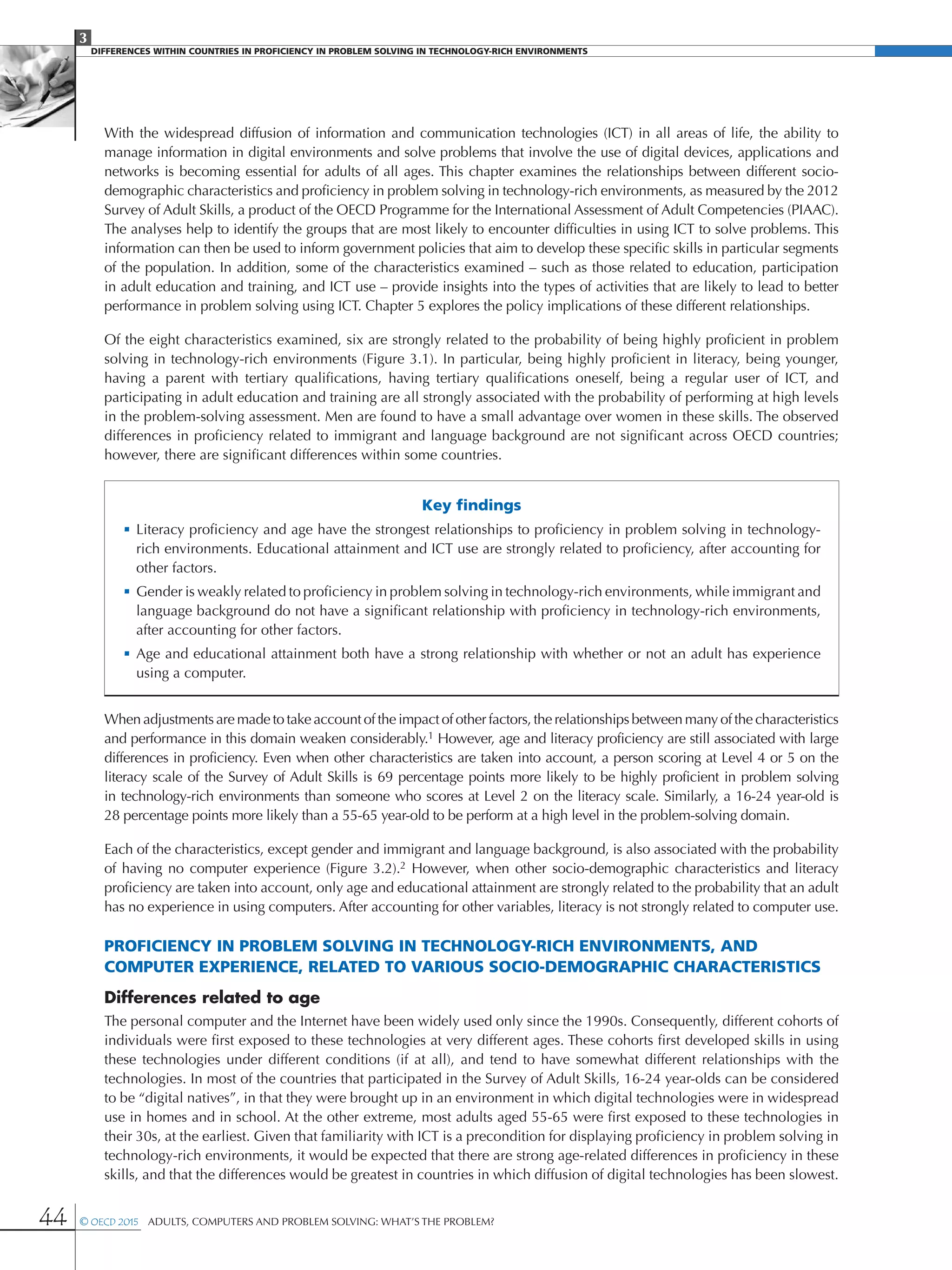 3
DIFFERENCES WITHIN COUNTRIES IN PROFICIENCY IN PROBLEM SOLVING IN TECHNOLOGY-RICH ENVIRONMENTS
44 © OECD 2015  Adults, Computers and Problem Solving: What’s the Problem?
With the widespread diffusion of information and communication technologies (ICT) in all areas of life, the ability to
manage information in digital environments and solve problems that involve the use of digital devices, applications and
networks is becoming essential for adults of all ages. This chapter examines the relationships between different socio-
demographic characteristics and proficiency in problem solving in technology-rich environments, as measured by the 2012
Survey of Adult Skills, a product of the OECD Programme for the International Assessment of Adult Competencies (PIAAC).
The analyses help to identify the groups that are most likely to encounter difficulties in using ICT to solve problems. This
information can then be used to inform government policies that aim to develop these specific skills in particular segments
of the population. In addition, some of the characteristics examined – such as those related to education, participation
in adult education and training, and ICT use – provide insights into the types of activities that are likely to lead to better
performance in problem solving using ICT. Chapter 5 explores the policy implications of these different relationships.
Of the eight characteristics examined, six are strongly related to the probability of being highly proficient in problem
solving in technology-rich environments (Figure 3.1). In particular, being highly proficient in literacy, being younger,
having a parent with tertiary qualifications, having tertiary qualifications oneself, being a regular user of ICT, and
participating in adult education and training are all strongly associated with the probability of performing at high levels
in the problem-solving assessment. Men are found to have a small advantage over women in these skills. The observed
differences in proficiency related to immigrant and language background are not significant across OECD countries;
however, there are significant differences within some countries.
Key findings
•	Literacy proficiency and age have the strongest relationships to proficiency in problem solving in technology-
rich environments. Educational attainment and ICT use are strongly related to proficiency, after accounting for
other factors.
•	Gender is weakly related to proficiency in problem solving in technology-rich environments, while immigrant and
language background do not have a significant relationship with proficiency in technology-rich environments,
after accounting for other factors.
•	Age and educational attainment both have a strong relationship with whether or not an adult has experience
using a computer.
When adjustments are made to take account of the impact of other factors, the relationships between many of the characteristics
and performance in this domain weaken considerably.1 However, age and literacy proficiency are still associated with large
differences in proficiency. Even when other characteristics are taken into account, a person scoring at Level 4 or 5 on the
literacy scale of the Survey of Adult Skills is 69 percentage points more likely to be highly proficient in problem solving
in technology-rich environments than someone who scores at Level 2 on the literacy scale. Similarly, a 16-24 year-old is
28 percentage points more likely than a 55-65 year-old to be perform at a high level in the problem-solving domain.
Each of the characteristics, except gender and immigrant and language background, is also associated with the probability
of having no computer experience (Figure 3.2).2 However, when other socio-demographic characteristics and literacy
proficiency are taken into account, only age and educational attainment are strongly related to the probability that an adult
has no experience in using computers. After accounting for other variables, literacy is not strongly related to computer use.
Proficiency in problem solving in technology-rich environments, and
computer experience, related to various socio-demographic characteristics
Differences related to age
The personal computer and the Internet have been widely used only since the 1990s. Consequently, different cohorts of
individuals were first exposed to these technologies at very different ages. These cohorts first developed skills in using
these technologies under different conditions (if at all), and tend to have somewhat different relationships with the
technologies. In most of the countries that participated in the Survey of Adult Skills, 16-24 year-olds can be considered
to be “digital natives”, in that they were brought up in an environment in which digital technologies were in widespread
use in homes and in school. At the other extreme, most adults aged 55-65 were first exposed to these technologies in
their 30s, at the earliest. Given that familiarity with ICT is a precondition for displaying proficiency in problem solving in
technology-rich environments, it would be expected that there are strong age-related differences in proficiency in these
skills, and that the differences would be greatest in countries in which diffusion of digital technologies has been slowest.
 