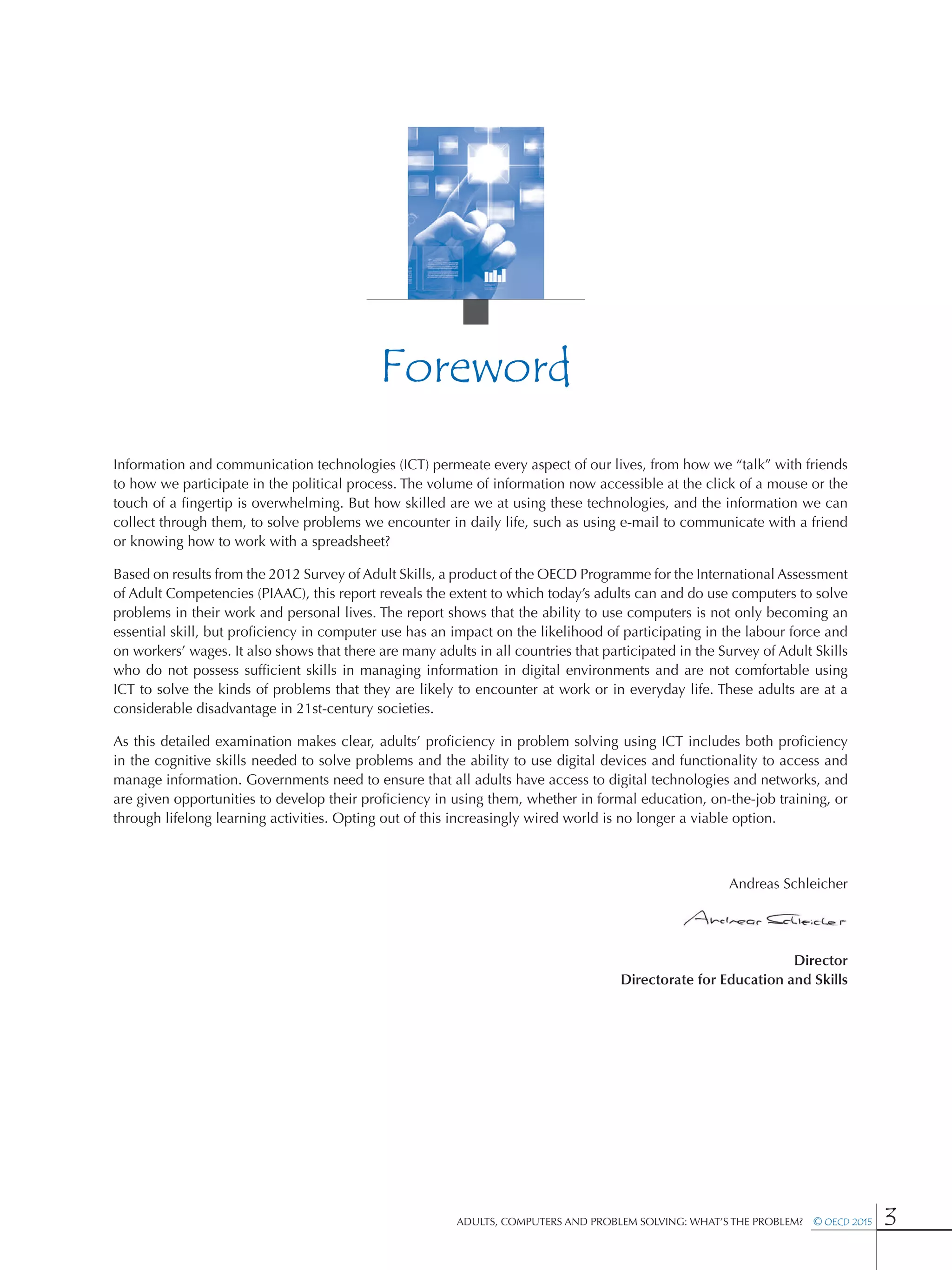 Adults, Computers and Problem Solving: What’s the Problem?  © OECD 2015 3
Foreword
Information and communication technologies (ICT) permeate every aspect of our lives, from how we “talk” with friends
to how we participate in the political process. The volume of information now accessible at the click of a mouse or the
touch of a fingertip is overwhelming. But how skilled are we at using these technologies, and the information we can
collect through them, to solve problems we encounter in daily life, such as using e-mail to communicate with a friend
or knowing how to work with a spreadsheet?
Based on results from the 2012 Survey of Adult Skills, a product of the OECD Programme for the International Assessment
of Adult Competencies (PIAAC), this report reveals the extent to which today’s adults can and do use computers to solve
problems in their work and personal lives. The report shows that the ability to use computers is not only becoming an
essential skill, but proficiency in computer use has an impact on the likelihood of participating in the labour force and
on workers’ wages. It also shows that there are many adults in all countries that participated in the Survey of Adult Skills
who do not possess sufficient skills in managing information in digital environments and are not comfortable using
ICT to solve the kinds of problems that they are likely to encounter at work or in everyday life. These adults are at a
considerable disadvantage in 21st-century societies.
As this detailed examination makes clear, adults’ proficiency in problem solving using ICT includes both proficiency
in the cognitive skills needed to solve problems and the ability to use digital devices and functionality to access and
manage information. Governments need to ensure that all adults have access to digital technologies and networks, and
are given opportunities to develop their proficiency in using them, whether in formal education, on-the-job training, or
through lifelong learning activities. Opting out of this increasingly wired world is no longer a viable option.
Andreas Schleicher
Director
Directorate for Education and Skills
 