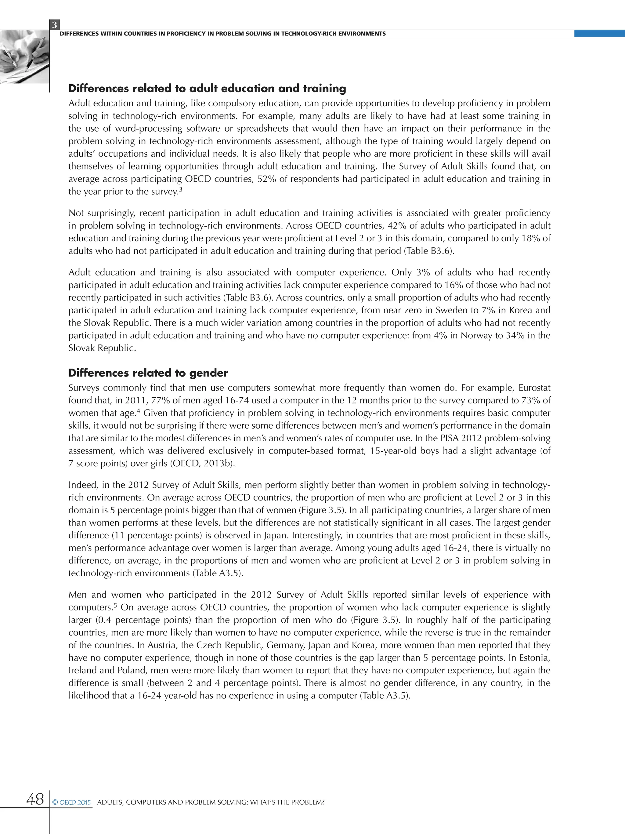 3
DIFFERENCES WITHIN COUNTRIES IN PROFICIENCY IN PROBLEM SOLVING IN TECHNOLOGY-RICH ENVIRONMENTS
48 © OECD 2015  Adults, Computers and Problem Solving: What’s the Problem?
Differences related to adult education and training
Adult education and training, like compulsory education, can provide opportunities to develop proficiency in problem
solving in technology-rich environments. For example, many adults are likely to have had at least some training in
the use of word-processing software or spreadsheets that would then have an impact on their performance in the
problem solving in technology-rich environments assessment, although the type of training would largely depend on
adults’ occupations and individual needs. It is also likely that people who are more proficient in these skills will avail
themselves of learning opportunities through adult education and training. The Survey of Adult Skills found that, on
average across participating OECD countries, 52% of respondents had participated in adult education and training in
the year prior to the survey.3
Not surprisingly, recent participation in adult education and training activities is associated with greater proficiency
in problem solving in technology-rich environments. Across OECD countries, 42% of adults who participated in adult
education and training during the previous year were proficient at Level 2 or 3 in this domain, compared to only 18% of
adults who had not participated in adult education and training during that period (Table B3.6).
Adult education and training is also associated with computer experience. Only 3% of adults who had recently
participated in adult education and training activities lack computer experience compared to 16% of those who had not
recently participated in such activities (Table B3.6). Across countries, only a small proportion of adults who had recently
participated in adult education and training lack computer experience, from near zero in Sweden to 7% in Korea and
the Slovak Republic. There is a much wider variation among countries in the proportion of adults who had not recently
participated in adult education and training and who have no computer experience: from 4% in Norway to 34% in the
Slovak Republic.
Differences related to gender
Surveys commonly find that men use computers somewhat more frequently than women do. For example, Eurostat
found that, in 2011, 77% of men aged 16-74 used a computer in the 12 months prior to the survey compared to 73% of
women that age.4 Given that proficiency in problem solving in technology-rich environments requires basic computer
skills, it would not be surprising if there were some differences between men’s and women’s performance in the domain
that are similar to the modest differences in men’s and women’s rates of computer use. In the PISA 2012 problem-solving
assessment, which was delivered exclusively in computer-based format, 15-year-old boys had a slight advantage (of
7 score points) over girls (OECD, 2013b).
Indeed, in the 2012 Survey of Adult Skills, men perform slightly better than women in problem solving in technology-
rich environments. On average across OECD countries, the proportion of men who are proficient at Level 2 or 3 in this
domain is 5 percentage points bigger than that of women (Figure 3.5). In all participating countries, a larger share of men
than women performs at these levels, but the differences are not statistically significant in all cases. The largest gender
difference (11 percentage points) is observed in Japan. Interestingly, in countries that are most proficient in these skills,
men’s performance advantage over women is larger than average. Among young adults aged 16-24, there is virtually no
difference, on average, in the proportions of men and women who are proficient at Level 2 or 3 in problem solving in
technology-rich environments (Table A3.5).
Men and women who participated in the 2012 Survey of Adult Skills reported similar levels of experience with
computers.5 On average across OECD countries, the proportion of women who lack computer experience is slightly
larger (0.4 percentage points) than the proportion of men who do (Figure 3.5). In roughly half of the participating
countries, men are more likely than women to have no computer experience, while the reverse is true in the remainder
of the countries. In Austria, the Czech Republic, Germany, Japan and Korea, more women than men reported that they
have no computer experience, though in none of those countries is the gap larger than 5 percentage points. In Estonia,
Ireland and Poland, men were more likely than women to report that they have no computer experience, but again the
difference is small (between 2 and 4 percentage points). There is almost no gender difference, in any country, in the
likelihood that a 16-24 year-old has no experience in using a computer (Table A3.5).
 