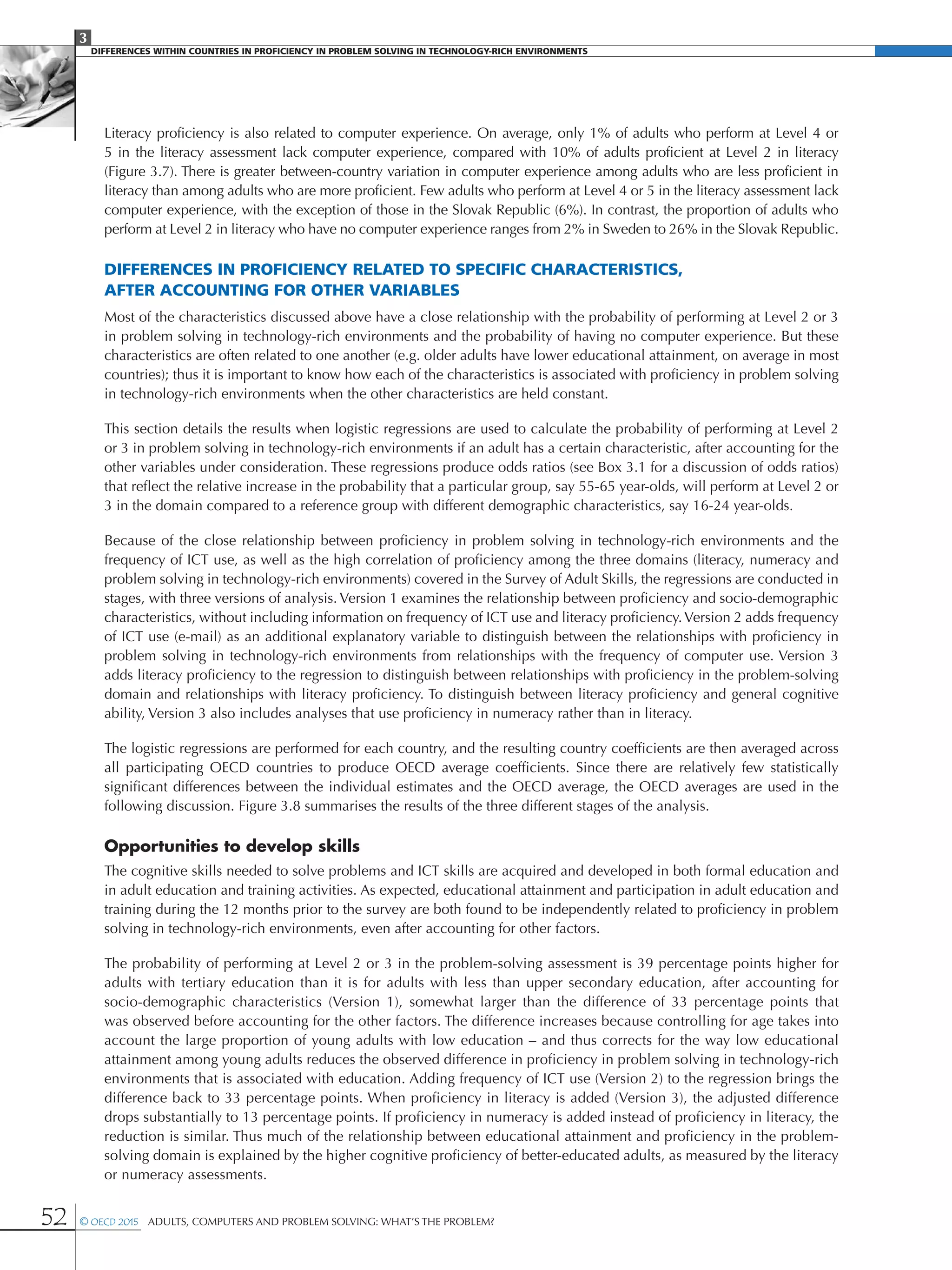 3
DIFFERENCES WITHIN COUNTRIES IN PROFICIENCY IN PROBLEM SOLVING IN TECHNOLOGY-RICH ENVIRONMENTS
52 © OECD 2015  Adults, Computers and Problem Solving: What’s the Problem?
Literacy proficiency is also related to computer experience. On average, only 1% of adults who perform at Level 4 or
5 in the literacy assessment lack computer experience, compared with 10% of adults proficient at Level 2 in literacy
(Figure 3.7). There is greater between-country variation in computer experience among adults who are less proficient in
literacy than among adults who are more proficient. Few adults who perform at Level 4 or 5 in the literacy assessment lack
computer experience, with the exception of those in the Slovak Republic (6%). In contrast, the proportion of adults who
perform at Level 2 in literacy who have no computer experience ranges from 2% in Sweden to 26% in the Slovak Republic.
Differences in proficiency related to specific characteristics,
after accounting for other variables
Most of the characteristics discussed above have a close relationship with the probability of performing at Level 2 or 3
in problem solving in technology-rich environments and the probability of having no computer experience. But these
characteristics are often related to one another (e.g. older adults have lower educational attainment, on average in most
countries); thus it is important to know how each of the characteristics is associated with proficiency in problem solving
in technology-rich environments when the other characteristics are held constant.
This section details the results when logistic regressions are used to calculate the probability of performing at Level 2
or 3 in problem solving in technology-rich environments if an adult has a certain characteristic, after accounting for the
other variables under consideration. These regressions produce odds ratios (see Box 3.1 for a discussion of odds ratios)
that reflect the relative increase in the probability that a particular group, say 55-65 year-olds, will perform at Level 2 or
3 in the domain compared to a reference group with different demographic characteristics, say 16-24 year-olds.
Because of the close relationship between proficiency in problem solving in technology-rich environments and the
frequency of ICT use, as well as the high correlation of proficiency among the three domains (literacy, numeracy and
problem solving in technology-rich environments) covered in the Survey of Adult Skills, the regressions are conducted in
stages, with three versions of analysis. Version 1 examines the relationship between proficiency and socio-demographic
characteristics, without including information on frequency of ICT use and literacy proficiency.Version 2 adds frequency
of ICT use (e-mail) as an additional explanatory variable to distinguish between the relationships with proficiency in
problem solving in technology-rich environments from relationships with the frequency of computer use. Version 3
adds literacy proficiency to the regression to distinguish between relationships with proficiency in the problem-solving
domain and relationships with literacy proficiency. To distinguish between literacy proficiency and general cognitive
ability, Version 3 also includes analyses that use proficiency in numeracy rather than in literacy.
The logistic regressions are performed for each country, and the resulting country coefficients are then averaged across
all participating OECD countries to produce OECD average coefficients. Since there are relatively few statistically
significant differences between the individual estimates and the OECD average, the OECD averages are used in the
following discussion. Figure 3.8 summarises the results of the three different stages of the analysis.
Opportunities to develop skills
The cognitive skills needed to solve problems and ICT skills are acquired and developed in both formal education and
in adult education and training activities. As expected, educational attainment and participation in adult education and
training during the 12 months prior to the survey are both found to be independently related to proficiency in problem
solving in technology-rich environments, even after accounting for other factors.
The probability of performing at Level 2 or 3 in the problem-solving assessment is 39 percentage points higher for
adults with tertiary education than it is for adults with less than upper secondary education, after accounting for
socio-demographic characteristics (Version 1), somewhat larger than the difference of 33 percentage points that
was observed before accounting for the other factors. The difference increases because controlling for age takes into
account the large proportion of young adults with low education – and thus corrects for the way low educational
attainment among young adults reduces the observed difference in proficiency in problem solving in technology-rich
environments that is associated with education. Adding frequency of ICT use (Version 2) to the regression brings the
difference back to 33 percentage points. When proficiency in literacy is added (Version 3), the adjusted difference
drops substantially to 13 percentage points. If proficiency in numeracy is added instead of proficiency in literacy, the
reduction is similar. Thus much of the relationship between educational attainment and proficiency in the problem-
solving domain is explained by the higher cognitive proficiency of better-educated adults, as measured by the literacy
or numeracy assessments.
 